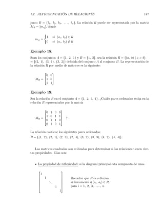7.7. REPRESENTACIÓN DE RELACIONES                                                     147

junto B = {b1 , b2 , b3 , . . . , bn }. La relación R puede ser representada por la matriz
MR = [mij ], donde

         {
          1        si (ai , bj ) ∈ R
   mij =
          0        si (ai , bj ) ̸∈ R


Ejemplo 18:
Sean los conjuntos A = {1, 2, 3} y B = {1, 2}, sea la relación R = {(a, b) | a > b}
= {(2, 1), (3, 1), (3, 2)} deﬁnida del conjunto A al conjunto B. La representación de
la relación R por medio de matrices es la siguiente:

           
         0 0
   MR = 1 0
         1 1

Ejemplo 19:
Sea la relación R en el conjunto A = {1, 2, 3, 4}. ¿Cuáles pares ordenados están en la
relación R representados por la matriz

                         
         0     1     0   0
        1     0     1   1
   MR = 
        0
                           ?
               1     1   0
         0     1     0   1

La relación contiene los siguientes pares ordenados:
R = {(1, 2), (2, 1), (2, 3), (2, 4), (3, 2), (3, 3), (4, 2), (4, 4)}.


    Las matrices cuadradas son utilizadas para determinar si las relaciones tienen cier-
tas propiedades. Ellas son:


     La propiedad de reﬂexividad: si la diagonal principal esta compuesta de unos.

                         
      1
      1                  
                                Recordar que R es reﬂexiva
        ...              
                                si únicamente si (ai , ai ) ∈ R
                         
            1                   para i = 1, 2, 3, . . . , n
                         1
 