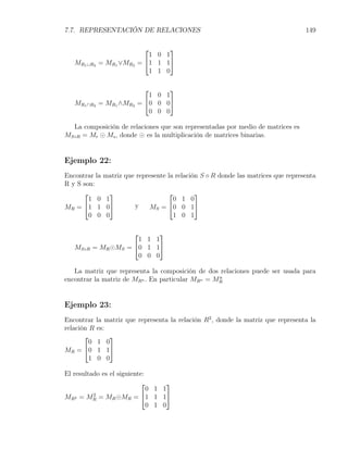 7.7. REPRESENTACIÓN DE RELACIONES                                                   149

                                 
                             1 0 1
   MR1 ∪R2 = MR1 ∨MR2     = 1 1 1
                             1 1 0

                                 
                             1 0 1
   MR1 ∩R2 = MR1 ∧MR2     = 0 0 0
                             0 0 0

  La composición de relaciones que son representadas por medio de matrices es
MS◦R = Mr ⊙ Ms , donde ⊙ es la multiplicación de matrices binarias.


Ejemplo 22:
Encontrar la   matriz que represente la relación S ◦ R donde las matrices que representa
R y S son:
                                      
        1 0     1                   0 1 0
MR =  1 1      0       y    MS = 0 0 1
        0 0     0                   1 0 1

                          
                      1 1 1
   MS◦R   = MR ⊙MS = 0 1 1
                      0 0 0

   La matriz que representa la composición de dos relaciones puede ser usada para
                                                  n
encontrar la matriz de MRn . En particular MRn = MR


Ejemplo 23:
Encontrar la matriz que representa la relación R2 , donde la matriz que representa la
relación R es:
              
         0 1 0
MR = 0 1 1
         1 0 0

El resultado es el siguiente:
                                  
                              0 1 1
MR2 = MR = MR ⊙MR = 1 1 1
          2

                              0 1 0
 