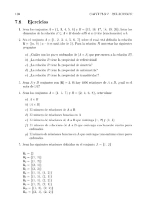 150                                                    CAPÍTULO 7. RELACIONES

7.8.      Ejercicios
  1. Sean los conjuntos A = {2, 3, 4, 5, 6} y B = {15, 16, 17, 18, 19, 20}, listar los
     elementos de la relación R ⊆ A × B donde aRb si a divide (exactamente) a b.

  2. Sea el conjunto A = {1, 2, 3, 4, 5, 6, 7} sobre el cual está deﬁnida la relación
     R = {(a, b) | a − b es m´ltiplo de 3}. Para la relación R contestar las siguientes
                             u
     preguntas

        a) ¿Cuáles son los pares ordenados de |A × A| que pertenecen a la relación R?
        b) ¿La relación R tiene la propiedad de reﬂexividad?
        c) ¿La relación R tiene la propiedad de simetría?
        d ) ¿La relación R tiene la propiedad de antisimetría?
        e) ¿La relación R tiene la propiedad de transitividad?

  3. Sean A y B conjuntos con |B| = 3. Si hay 4096 relaciones de A a B, ¿cuál es el
     valor de |A|?

  4. Sean los conjuntos A = {1, 3, 5} y B = {2, 4, 6, 8}, determinar

        a) A × B
        b) |A × B|
        c) El número de relaciones de A a B
        d ) El número de relaciones binarias en A
        e) El número de relaciones de A a B que contenga (1, 2) y (3, 4)
        f ) El número de relaciones de A a B que contenga exactamente cuatro pares
            ordenados
        g) El número de relaciones binarias en A que contenga como mínimo cinco pares
           ordenados

  5. Sean las siguientes relaciones deﬁnidas en el conjunto A = {1, 2}

       R1 = {}
       R2 = {(1, 1)}
       R3 = {(1, 2)}
       R4 = {(2, 1)}
       R5 = {(2, 2)}
       R6 = {(1, 1), (1, 2)}
       R7 = {(1, 1), (2, 1)}
       R8 = {(1, 1), (2, 2)}
       R9 = {(1, 2), (2, 1)}
       R10 = {(1, 2), (2, 2)}
       R11 = {(2, 1), (2, 2)}
 