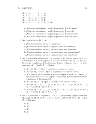 7.8. EJERCICIOS                                                                                      151

     R12   = {(1,   1),   (1,   2),   (2,   1)}
     R13   = {(1,   1),   (1,   2),   (2,   2)}
     R14   = {(1,   1),   (2,   1),   (2,   2)}
     R15   = {(1,   2),   (2,   1),   (2,   2)}
     R16   = {(1,   1),   (1,   2),   (2,   1), (2, 2)}


      a)   ¿Cuáles    de   las   relaciones    cumplen      la   propiedad   de    reﬂexividad?
      b)   ¿Cuáles    de   las   relaciones    cumplen      la   propiedad   de    simetría?
      c)   ¿Cuáles    de   las   relaciones    cumplen      la   propiedad   de    antisimetría?
      d)   ¿Cuáles    de   las   relaciones    cumplen      la   propiedad   de    transitividad?
  6. Sea el conjunto A = {1, 2, 3}.
      a)   ¿Cuántas       relaciones    hay    en   el   conjunto   A?
      b)   ¿Cuántas       relaciones    hay    en   el   conjunto   A que   sean   reﬂexivas?
      c)   ¿Cuántas       relaciones    hay    en   el   conjunto   A que   sean   simétricas?
      d)   ¿Cuántas       relaciones    hay    en   el   conjunto   A que   sean   antisimétricas?
      e)   ¿Cuántas       relaciones    hay    en   el   conjunto   A que   sean   transitivas?
  7. Sea R una relación del conjunto A al conjunto B. La relación inversa de B a A,
     denotada por R−1 , es el conjunto de los pares ordenados {(b, a) | (a, b) ∈ R}.
     La relación complemento R es el conjunto de pares ordenados {(a, b) | (a, b) no
     pertenece a R}. Calcular R−1 y R para:
      a) R = {(a, b) | a < b} en el conjunto de los números enteros.
      b) R = {(a, b) | a divide a b} en el conjunto de los números enteros.
      c) R la relación en el conjunto de todos los departamentos de Colombia, la
          relación R consiste de todos los pares ordenados (a, b) donde el departamento
          a limita con el departamento b.
      d ) R = {(a, b) | a + b ≤ 3} en el conjunto de los números enteros.
      e) R = {(1, 2), (1, 3), (1, 4), (1, 5), (2, 3), (2, 4), (2, 5), (3, 4), (3, 5), (4, 5)},
          en el conjunto A = {1, 2, 3, 4, 5}.
      f ) R = {(1, 1), (1, 2), (2, 1), (2, 2), (3, 3), (4, 4), (4, 5), (5, 4), (5, 5), (6, 6)},
          en el conjunto A = {1, 2, 3, 4, 5, 6}
  8. Sea R la relación en el conjunto {1, 2, 3, 4, 5} que contiene los pares ordenados
     (1, 2), (1, 3), (2, 3), (2, 4), (3, 1), (3, 4), (3, 5), (4, 2), (4, 5), (5, 1), (5, 2) y
     (5, 4). Calcular:
      a)   R2
      b)   R3
      c)   R4
      d)   R5
 