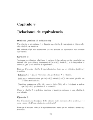 Capítulo 8

Relaciones de equivalencia

Deﬁnición (Relación de Equivalencia):
Una relación en un conjunto A es llamada una relación de equivalencia si ésta es reﬂe-
xiva, simétrica y transitiva.
Dos elementos que son relacionados por una relación de equivalencia son llamados
equivalentes.

Ejemplo 1:
Supóngase que R es una relación en el conjunto de las cadenas escritas con el alfabeto
español tales que aRb si y únicamente si l(a) = l(b) donde l(x) es la longitud de la
cadena x. ¿Es R una relación de equivalencia?.

Para que R sea una relación de equivalencia ésta tiene que ser reﬂexiva, simétrica y
transitiva.

 Reﬂexiva: l(a) = l(a), de ésta forma aRa, por lo tanto R es reﬂexiva.
 Simétrica: aRb lo que indica que l(a) = l(b) como l(b) = l(a) esto indica que bRa por
     lo tanto R es simétrica.
 Transitiva: suponer que aRb y bRc, entonces l(a) = l(b) y l(b) = l(c), donde se obtiene
     que l(a) = l(c), por lo tanto R es transitiva.

Como la relación R es reﬂexiva, simétrica y transitiva, entonces es una relación de
equivalencia.

Ejemplo 2:
Sea R la relación en el conjunto de los números reales tales que aRb si y solo si, a − b
es un entero. ¿Es R una relación de equivalencia?

Para que R sea una relación de equivalencia ésta tiene que ser reﬂexiva, simétrica y
transitiva.

                                          153
 