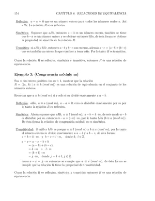 154                             CAPÍTULO 8. RELACIONES DE EQUIVALENCIA

 Reﬂexiva: a − a = 0 que es un número entero para todos los números reales a. Así
     aRa. La relación R si es reﬂexiva.

 Simétrica: Suponer que aRb, entonces a − b es un número entero, también se tiene
     que b − a es un número entero y se obtiene entonces bRa, de ésta forma se obtiene
     la propiedad de simetría en la relación R.

 Transitiva : si aRb y bRc, entonces a−b y b−c son enteros, además a−c = (a−b)+(b−c)
     que es también un entero, lo que conduce a tener aRc. Por lo tanto R es transitiva.

Como la relación R es reﬂexiva, simétrica y transitiva, entonces R es una relación de
equivalencia.


Ejemplo 3: (Congruencia módulo m)
Sea m un entero positivo con m > 1, mostrar que la relación
R = {(a, b) | a ≡ b (mod m)} es una relación de equivalencia en el conjunto de los
números enteros.

Recordar que a ≡ b (mod m) si y solo si m divide exactamente a a − b.

 Reﬂexiva: aRa, a ≡ a (mod m), a − a = 0, cero es divisible exactamente por m por
     lo tanto la relación R es reﬂexiva.

 Simétrica: Ahora suponer que aRb, a ≡ b (mod m), a − b = k · m, de este modo a − b
     es divisible por m. entonces b − a = (−k) · m, por lo tanto bRa (b ≡ a (mod m)).
     De ésta forma la relación de congruencia módulo m es simétrica.

 Transitividad: Si aRb y bRc es porque a ≡ b (mod m) y b ≡ c (mod m), por lo tanto
     el número entero m divide exactamente a a − b y a b − c, de esta forma:
     a − b = k · m y b − c = l · m, donde k, l ∈ Z
      a−c=a−c−b+b
         = (a − b) + (b − c)
         =k·m + l·m
         = (k + l) · m
         = j · m, donde j = k + l, j ∈ Z.
      como a − c = j · m entonces se cumple que a ≡ c (mod m), de ésta forma se
      cumple que la relación R tiene la propiedad de transitividad.

Como la relación R es reﬂexiva, simétrica y transitiva entonces R es una relación de
equivalencia.
 