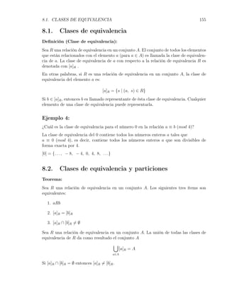 8.1. CLASES DE EQUIVALENCIA                                                           155

8.1.      Clases de equivalencia
Deﬁnición (Clase de equivalencia):
Sea R una relación de equivalencia en un conjunto A. El conjunto de todos los elementos
que están relacionados con el elemento a (para a ∈ A) es llamada la clase de equivalen-
cia de a. La clase de equivalencia de a con respecto a la relación de equivalencia R es
denotada con [a]R .
En otras palabras, si R es una relación de equivalencia en un conjunto A, la clase de
equivalencia del elemento a es:

                                   [a]R = {s | (a, s) ∈ R}
Si b ∈ [a]R , entonces b es llamado representante de ésta clase de equivalencia. Cualquier
elemento de una clase de equivalencia puede representarla.


Ejemplo 4:
¿Cuál es la clase de equivalencia para el número 0 en la relación a ≡ b (mod 4)?
La clase de equivalencia del 0 contiene todos los números enteros a tales que
a ≡ 0 (mod 4), es decir, contiene todos los números enteros a que son divisibles de
forma exacta por 4.
[0] = {. . . , − 8, − 4, 0, 4, 8, . . .}


8.2.      Clases de equivalencia y particiones
Teorema:
Sea R una relación de equivalencia en un conjunto A. Los siguientes tres ítems son
equivalentes:

   1. aRb

   2. [a]R = [b]R

   3. [a]R ∩ [b]R ̸= ∅

Sea R una relación de equivalencia en un conjunto A. La unión de todas las clases de
equivalencia de R da como resultado el conjunto A
                                     ∪
                                        [a]R = A
                                           a∈A


Si [a]R ∩ [b]R = ∅ entonces [a]R ̸= [b]R .
 