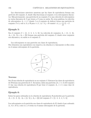 156                             CAPÍTULO 8. RELACIONES DE EQUIVALENCIA

    Las observaciones anteriores muestran que las clases de equivalencia forman una
partición del conjunto A, donde ellas fraccionan al conjunto A en subconjuntos disyun-
tos. Más precisamente, una partición de un conjunto S es una colección de subconjuntos
no vacíos disyuntos de S que tienen a S como su unión. En otras palabras, la colección
de subconjuntos Ai , i ∈ I (donde I es el conjunto de índices) forma una partición de
                                                                         ∪
conjunto S si y solo si Ai ̸= ∅ para i ∈ I, Ai ∩ Aj = ∅ cuando i ̸= j, y   Ai = S
                                                                       i∈I


Ejemplo 5:
Sea el conjunto S = {1, 2, 3, 4, 5, 6}. La colección de conjuntos A1 = {1, 2, 3},
A2 = {4, 5} y A3 = {6} forman una partición del conjunto S, donde estos conjuntos
son disyuntos y su unión es el conjunto S.


   Los subconjuntos en una partición son clases de equivalencia.
Dos elementos son equivalentes con respecto a la relación si y únicamente si ellos están
en el mismo subconjunto de la partición.




Teorema:
Sea R una relación de equivalencia en un conjunto S. Entonces las clases de equivalencia
de R forman una partición de S. Así mismo, dada una partición {Ai | i ∈ I} del conjunto
S, hay una relación de equivalencia R que tiene el conjunto Ai , i ∈ I, como clase de
equivalencia.


Ejemplo 6:
Listar los pares ordenados en la relación de equivalencia R producidos por la partición
A1 = {1, 2, 3}, A2 = {4, 5} y A3 = {6} del conjunto S = {1, 2, 3, 4, 5, 6}


Los subconjuntos en la partición son clases de equivalencia de R, donde el par ordenado
(a, b) ∈ R si y solo si a y b están en el mismo subconjunto de la partición.
 