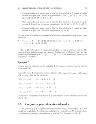 8.3. CONJUNTOS PARCIALMENTE ORDENADOS                                                                 157

        Pares ordenados que aparecen en la relación de equivalencia R gracias a los ele-
        mentos de la partición (o clase de equivalencia) A1 : (1, 1), (1, 2), (1, 3), (2, 1),
        (2, 2), (2, 3), (3, 1), (3, 2) y (3, 3).

        Pares ordenados que aparecen en la relación de equivalencia R gracias a los ele-
        mentos de la partición (o clase de equivalencia) A2 : (4, 4), (4, 5), (5, 4) y (5, 5)

        Pares ordenados que aparecen en la relación de equivalencia R gracias a los ele-
        mentos de la partición (o clase de equivalencia) A3 : (6, 6)

De esta forma la relación de equivalencia R contiene únicamente los siguientes pares
ordenados:
R = {(1, 1), (1, 2), (1, 3), (2, 1), (2, 2), (2, 3), (3, 1), (3, 2), (3, 3), (4, 4),
     (4, 5), (5, 4), (5, 5), (6, 6)}


   Hay m diferentes clases de congruencia módulo m, correspondientes a los m dife-
rentes residuos posibles cuando un entero es dividido por m. Estas m clases de con-
gruencia son denotadas por [0]m , [1]m , . . . , [m − 1]m . Ellos forman una partición del
conjunto de los enteros.


Ejemplo 7:
¿Cuales son los conjuntos en la partición de los números enteros para la relación
a ≡ b (mod 4)4?

Hay cuatro clases de congruencia correspondientes a [0]    ≡ (mod 4) ,   [1]   ≡ (mod 4) ,   [2]   ≡ (mod 4)
y [3] ≡ (mod 4) , ellas son los conjuntos:

 [0]   ≡ (mod 4)   = {. . . , − 8, − 4, 0, 4, 8, . . .}

 [1]   ≡ (mod 4)   = {. . . , − 7, − 3, 1, 5, 9, . . .}

 [2]   ≡ (mod 4)   = {. . . , − 6, − 2, 2, 6, 10, . . .}

 [3]   ≡ (mod 4)   = {. . . , − 5, − 1, 3, 7, 11, . . .}

Las clases de congruencia son disyuntas, y cada número entero está exactamente una
sola de ellas.


8.3.        Conjuntos parcialmente ordenados
    Una relación R ⊆ S × S genera un ordenamiento parcial en el conjunto S si ésta
cumple las propiedades de reﬂexividad, antisimetría y transitividad. Un conjunto S que
es parcialmente ordenado con respecto a la relación R es denotado por (S, R).
 