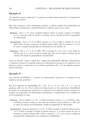 158                             CAPÍTULO 8. RELACIONES DE EQUIVALENCIA

Ejemplo 8:
¿La relación “mayor o igual que” (≥) genera un ordenamiento parcial en el conjunto de
los números enteros?


Para dar respuesta a este interrogante primero se deben analizar las propiedades de
reﬂexividad, antisimetría y transitividad de la relación, para esto se tiene:

 Reﬂexiva: Sea a ∈ Z, como cualquier número entero es mayor o igual a él mismo
     (a ≥ a) entonces aRa, de donde se concluye que la relación R tiene la propiedad
     de reﬂexividad.

 Antisimétrica: Sea a, b ∈ Z, si aRb es porque (a ≥ b) y si bRa es porque (b ≥ a), la
     única forma de que se presente al mismo tiempo aRb y bRa es cuando a = b, con
     lo cual se cumple la propiedad de antisimetría en la relación R.

 Transitiva: Sea a, b, c ∈ Z, si aRb y bRc es porque (a ≥ b) y (b ≥ c) de donde se
     obtiene que (a ≥ c) con lo cual se cumple que aRc, con lo cual se concluye que la
     relación R cumple la propiedad de transitividad.

Como la relación “mayor o igual que” cumple las propiedades reﬂexiva, antisimétrica
y transitiva entonces la relación genera un ordenamiento parcial en el conjunto de los
números enteros, o expresado de una forma equivalente (Z, ≥) es un conjunto parcial-
mente ordenado.


Ejemplo 9:
¿La relación divisibilidad ( | ) genera un ordenamiento parcial en el conjunto de los
números enteros positivos?


Sea R la relación de divisibilidad, R = {(a, b) | a, b, m ∈ Z+ ∧ b = m · a}, en
palabras, aRb o (a, b) ∈ R si a divide de forma exacta a b. La relación de divisibilidad
R genera un ordenamiento parcial en el conjunto de los números enteros positivos si
cumple las propiedades de reﬂexividad, antisimetría y transitividad. En el análisis de
estas propiedades se tiene:

 Reﬂexiva: Sea el número a ∈ Z+ , a divide de forma exacta a a y se obtiene como
     resultado el número entero 1, sea cual sea el número entero positivo a, aRa, por
     lo tanto la relación de divisibilidad cumple la propiedad de reﬂexividad.

 Antisimétrica: Sean los números a, b ∈ Z+ , si aRb es porque a divide de forma exacta
     a b y si bRa es porque b divide de forma exacta a a, la única forma de que se
     presente al mismo tiempo aRb y bRa es cuando a = b, con lo cual se cumple la
     propiedad de antisimetría en la relación de divisibilidad.
 