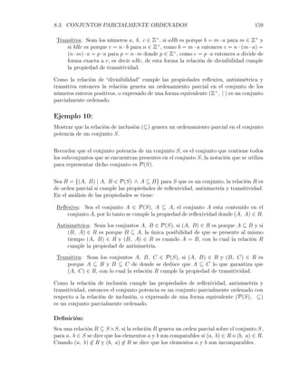8.3. CONJUNTOS PARCIALMENTE ORDENADOS                                                 159

 Transitiva: Sean los números a, b, c ∈ Z+ , si aRb es porque b = m · a para m ∈ Z+ y
     si bRc es porque c = n · b para n ∈ Z+ , como b = m · a entonces c = n · (m · a) =
     (n · m) · a = p · a para p = n · m donde p ∈ Z+ , como c = p · a entonces a divide de
     forma exacta a c, es decir aRc, de esta forma la relación de divisibilidad cumple
     la propiedad de transitividad.

Como la relación de “divisibilidad” cumple las propiedades reﬂexiva, antisimétrica y
transitiva entonces la relación genera un ordenamiento parcial en el conjunto de los
números enteros positivos, o expresado de una forma equivalente (Z+ , | ) es un conjunto
parcialmente ordenado.

Ejemplo 10:
Mostrar que la relación de inclusión (⊆) genera un ordenamiento parcial en el conjunto
potencia de un conjunto S.


Recordar que el conjunto potencia de un conjunto S, es el conjunto que contiene todos
los subconjuntos que se encuentran presentes en el conjunto S, la notación que se utiliza
para representar dicho conjunto es P(S).

Sea R = {(A, B) | A, B ∈ P(S) ∧ A ⊆ B} para S que es un conjunto, la relación R es
de orden parcial si cumple las propiedades de reﬂexividad, antisimetría y transitividad.
En el análisis de las propiedades se tiene:

 Reﬂexiva: Sea el conjunto A ∈ P(S), A ⊆ A, el conjunto A esta contenido en el
     conjunto A, por lo tanto se cumple la propiedad de reﬂexividad donde (A, A) ∈ R.

 Antisimétrica: Sean los conjuntos A, B ∈ P(S), si (A, B) ∈ R es porque A ⊆ B y si
     (B, A) ∈ R es porque B ⊆ A, la única posibilidad de que se presente al mismo
     tiempo (A, B) ∈ R y (B, A) ∈ R es cuando A = B, con lo cual la relación R
     cumple la propiedad de antisimetría.

 Transitiva: Sean los conjuntos A, B, C ∈ P(S), si (A, B) ∈ R y (B, C) ∈ R es
     porque A ⊆ B y B ⊆ C de donde se deduce que A ⊆ C lo que garantiza que
     (A, C) ∈ R, con lo cual la relación R cumple la propiedad de transitividad.

Como la relación de inclusión cumple las propiedades de reﬂexividad, antisimetría y
transitividad, entonces el conjunto potencia es un conjunto parcialmente ordenado con
respecto a la relación de inclusión, o expresado de una forma equivalente (P(S), ⊆)
es un conjunto parcialmente ordenado.

Deﬁnición:
Sea una relación R ⊆ S ×S, si la relación R genera un orden parcial sobre el conjunto S,
para a, b ∈ S se dice que los elementos a y b son comparables si (a, b) ∈ R o (b, a) ∈ R.
Cuando (a, b) ̸∈ R y (b, a) ̸∈ R se dice que los elementos a y b son incomparables.
 