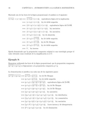 16                CAPÍTULO 1. INTRODUCCIÓN A LA LÓGICA MATEMÁTICA


Haciendo uso de las leyes de la lógica proposicional, el análisis es el siguiente:

(x ⊗ y) → (x ∨ y) ⇐⇒ (x ⊗ y) ∨ (x ∨ y), equivalencia lógica de la implicación
                   ⇐⇒ (x ⊗ y) ∨ (x ∨ y), ley de doble negación
                   ⇐⇒ ((x ∧ y) ∨ (x ∧ y)) ∨ (x ∨ y), equivalencia lógica del X-OR
                   ⇐⇒ (x ∧ y) ∨ ((x ∧ y) ∨ (x ∨ y)), ley asociativa
                   ⇐⇒ (x ∧ y) ∨ (((x ∧ y) ∨ x) ∨ y), ley asociativa
                   ⇐⇒ (x ∧ y) ∨ ((x) ∨ y), ley de absorción

                   ⇐⇒ (x ∧ y) ∨ (x ∨ y), ley de doble negación
                   ⇐⇒ (x ∧ y) ∨ (x ∧ y), ley de De Morgan
                   ⇐⇒ (x ∧ y) ∨ (x ∧ y), ley de doble negación
                   ⇐⇒ V , ley inversa
Queda demostrado que la proposición compuesta original es una tautología porque el
valor obtenido como resultado de la simpliﬁcación es el V .


Ejemplo 9:
Demostrar utilizando las leyes de la lógica proposicional, que la proposición compuesta
(p ∧ q) ∨ (p ⊗ q) es lógicamente a la proposición compuesta p ∧ q.


La demostración se justiﬁca con cada uno de los siguientes pasos:

(p ∧ q) ∨ (p ⊗ q) ⇐⇒ (p ∧ q) ∧ (p ⊗ q), ley de De Morgan
                 ⇐⇒ (p ∧ q) ∧ (p ⊗ q), ley de doble negación
                 ⇐⇒ (p ∧ q) ∧ ((p ∧ q) ∨ (p ∧ q)), equivalencia lógica del X-OR
                 ⇐⇒ (p ∧ q) ∧ ((p ∧ q) ∧ (p ∧ q)), ley de De Morgan
                 ⇐⇒ (p ∧ q) ∧ ((p ∨ q) ∧ (p ∨ q)), ley de De Morgan
                 ⇐⇒ [(p ∧ q) ∧ (p ∨ q)] ∧ (p ∨ q), ley asociativa
                 ⇐⇒ [((p ∧ q) ∧ p) ∨ ((p ∧ q) ∧ q)] ∧ (p ∨ q), ley distributiva
                 ⇐⇒ [((q ∧ p) ∧ p) ∨ ((p ∧ q) ∧ q)] ∧ (p ∨ q), ley conmutativa
                 ⇐⇒ [(q ∧ (p ∧ p)) ∨ (p ∧ (q ∧ q))] ∧ (p ∨ q), ley asociativa
                 ⇐⇒ [(q ∧ F ) ∨ (p ∧ q)] ∧ (p ∨ q), Leyes inversa y de idempotencia
                 ⇐⇒ [F ∨ (p ∧ q)] ∧ (p ∨ q), ley de dominación
 