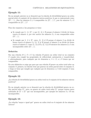 160                              CAPÍTULO 8. RELACIONES DE EQUIVALENCIA

Ejemplo 11:
En un ejemplo anterior ya se demostró que la relación de divisibilidad genera un orden
parcial sobre el conjunto de los números enteros positivos, lo que es representado como
(Z+ , | ). ¿Son los números 2 y 4 comparables en (Z+ , | )?, ¿son los números 5 y 2
comparables en (Z+ , | )?


Para dar respuesta a las preguntas se tiene:

      Se cumple que 2, 4 ∈ Z+ y que (2, 4) ∈ R porque el número 2 divide de forma
      exacta al número 4, por este motivo los números 2 y 4 son comparables sobre
      (Z+ , | ).

      Se cumple que 5, 2 ∈ Z+ , pero, (5, 2) ̸∈ R porque el número 5 no divide de
      forma exacta al número 2 y (2, 5) ̸∈ R porque el número 2 no divide de forma
      exacta al número 5, como (5, 2) ̸∈ R y (2, 5) ̸∈ R entonces los números 2 y 5 son
      incomparables sobre (Z+ , | ).

Deﬁnición:
Sea una relación R ⊆ S × S. La relación R genera un orden total en un conjunto
S cuando ésta cumple las propiedades de reﬂexividad, antisimetría y transitividad,
y adicionalmente, para cualquier par de elementos a, b ∈ S, a y b tienen que ser
comparables.
En esta deﬁnición se exige que para que una relación R genere un orden total sobre un
conjunto S, primero, la relación tiene que generar un orden parcial sobre el conjunto S,
y luego se tiene que cumplir que cualquier par de elementos a y b del conjunto S sean
comparables.


Ejemplo 12:
¿La relación de divisibilidad genera un orden total en el conjunto de los números enteros
positivos?


En un ejemplo anterior ya se demostró que la relación de divisibilidad genera un or-
den parcial sobre Z+ , pero, no genera un orden total sobre Z+ porque existen pares
ordenados de Z+ × Z+ que son incomparables, por ejemplo los números 3 y 10 son
incomparables.


Ejemplo 13:
¿La relación “mayor o igual que” genera un orden total en el conjunto de los números
enteros?
 