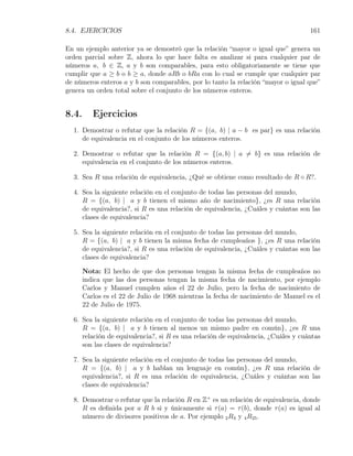 8.4. EJERCICIOS                                                                    161

En un ejemplo anterior ya se demostró que la relación “mayor o igual que” genera un
orden parcial sobre Z, ahora lo que hace falta es analizar si para cualquier par de
números a, b ∈ Z, a y b son comparables, para esto obligatoriamente se tiene que
cumplir que a ≥ b o b ≥ a, donde aRb o bRa con lo cual se cumple que cualquier par
de números enteros a y b son comparables, por lo tanto la relación “mayor o igual que”
genera un orden total sobre el conjunto de los números enteros.


8.4.      Ejercicios
  1. Demostrar o refutar que la relación R = {(a, b) | a − b es par} es una relación
     de equivalencia en el conjunto de los números enteros.

  2. Demostrar o refutar que la relación R = {(a, b) | a ̸= b} es una relación de
     equivalencia en el conjunto de los números enteros.

  3. Sea R una relación de equivalencia, ¿Qué se obtiene como resultado de R ◦ R?.

  4. Sea la siguiente relación en el conjunto de todas las personas del mundo,
     R = {(a, b) | a y b tienen el mismo año de nacimiento}, ¿es R una relación
     de equivalencia?, si R es una relación de equivalencia, ¿Cuáles y cuántas son las
     clases de equivalencia?

  5. Sea la siguiente relación en el conjunto de todas las personas del mundo,
     R = {(a, b) | a y b tienen la misma fecha de cumpleaños }, ¿es R una relación
     de equivalencia?, si R es una relación de equivalencia, ¿Cuáles y cuántas son las
     clases de equivalencia?

       Nota: El hecho de que dos personas tengan la misma fecha de cumpleaños no
       indica que las dos personas tengan la misma fecha de nacimiento, por ejemplo
       Carlos y Manuel cumplen años el 22 de Julio, pero la fecha de nacimiento de
       Carlos es el 22 de Julio de 1968 mientras la fecha de nacimiento de Manuel es el
       22 de Julio de 1975.

  6. Sea la siguiente relación en el conjunto de todas las personas del mundo,
     R = {(a, b) | a y b tienen al menos un mismo padre en común}, ¿es R una
     relación de equivalencia?, si R es una relación de equivalencia, ¿Cuáles y cuántas
     son las clases de equivalencia?

  7. Sea la siguiente relación en el conjunto de todas las personas del mundo,
     R = {(a, b) | a y b hablan un lenguaje en común}, ¿es R una relación de
     equivalencia?, si R es una relación de equivalencia, ¿Cuáles y cuántas son las
     clases de equivalencia?

  8. Demostrar o refutar que la relación R en Z+ es un relación de equivalencia, donde
     R es deﬁnida por a R b si y únicamente si τ (a) = τ (b), donde τ (a) es igual al
     número de divisores positivos de a. Por ejemplo 2 R3 y 4 R25 .
 