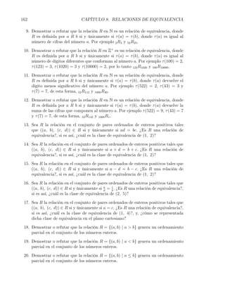 162                             CAPÍTULO 8. RELACIONES DE EQUIVALENCIA

  9. Demostrar o refutar que la relación R en N es un relación de equivalencia, donde
     R es deﬁnida por a R b si y únicamente si τ (a) = τ (b), donde τ (a) es igual al
     número de cifras del número a. Por ejemplo 2 R3 y 52 R25 .

 10. Demostrar o refutar que la relación R en Z+ es un relación de equivalencia, donde
     R es deﬁnida por a R b si y únicamente si τ (a) = τ (b), donde τ (a) es igual al
     número de dígitos diferentes que conforman al número a. Por ejemplo τ (100) = 2,
     τ (123) = 3, τ (1020) = 3 y τ (10000) = 2, por lo tanto 123 R1020 y 100 R10000 .

 11. Demostrar o refutar que la relación R en N es un relación de equivalencia, donde
     R es deﬁnida por a R b si y únicamente si τ (a) = τ (b), donde τ (a) devuelve el
     dígito menos signiﬁcativo del número a. Por ejemplo τ (522) = 2, τ (43) = 3 y
     τ (7) = 7, de esta forma, 52 R112 y 1000 R30 .

 12. Demostrar o refutar que la relación R en N es un relación de equivalencia, donde
     R es deﬁnida por a R b si y únicamente si τ (a) = τ (b), donde τ (a) devuelve la
     suma de las cifras que componen al número a. Por ejemplo τ (522) = 9, τ (43) = 7
     y τ (7) = 7, de esta forma, 52 R142 y 1000 R1 .

 13. Sea R la relación en el conjunto de pares ordenados de enteros positivos tales
     que ((a, b), (c, d)) ∈ R si y únicamente si ad = bc. ¿Es R una relación de
     equivalencia?, si es así, ¿cuál es la clase de equivalencia de (1, 2)?

 14. Sea R la relación en el conjunto de pares ordenados de enteros positivos tales que
     ((a, b), (c, d)) ∈ R si y únicamente si a + d = b + c. ¿Es R una relación de
     equivalencia?, si es así, ¿cuál es la clase de equivalencia de (1, 2)?

 15. Sea R la relación en el conjunto de pares ordenados de enteros positivos tales que
     ((a, b), (c, d)) ∈ R si y únicamente si a − d = b − c. ¿Es R una relación de
     equivalencia?, si es así, ¿cuál es la clase de equivalencia de (1, 2)?

 16. Sea R la relación en el conjunto de pares ordenados de enteros positivos tales que
     ((a, b), (c, d)) ∈ R si y únicamente si a = c . ¿Es R una relación de equivalencia?,
                                              d    b
     si es así, ¿cuál es la clase de equivalencia de (2, 5)?

 17. Sea R la relación en el conjunto de pares ordenados de enteros positivos tales que
     ((a, b), (c, d)) ∈ R si y únicamente si a = c. ¿Es R una relación de equivalencia?,
     si es así, ¿cuál es la clase de equivalencia de (1, 4)?, y, ¿cómo se representada
     dicha clase de equivalencia en el plano cartesiano?

 18. Demostrar o refutar que la relación R = {(a, b) | a > b} genera un ordenamiento
     parcial en el conjunto de los números enteros.

 19. Demostrar o refutar que la relación R = {(a, b) | a < b} genera un ordenamiento
     parcial en el conjunto de los números enteros.

 20. Demostrar o refutar que la relación R = {(a, b) | a ≤ b} genera un ordenamiento
     parcial en el conjunto de los números enteros.
 