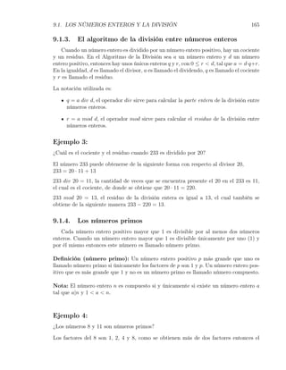 9.1. LOS NÚMEROS ENTEROS Y LA DIVISIÓN                                                  165

9.1.3.    El algoritmo de la división entre números enteros
    Cuando un número entero es dividido por un número entero positivo, hay un cociente
y un residuo. En el Algoritmo de la División sea a un número entero y d un número
entero positivo, entonces hay unos únicos enteros q y r, con 0 ≤ r < d, tal que a = d·q+r.
En la igualdad, d es llamado el divisor, a es llamado el dividendo, q es llamado el cociente
y r es llamado el residuo.

La notación utilizada es:

      q = a div d, el operador div sirve para calcular la parte entera de la división entre
      números enteros.

      r = a mod d, el operador mod sirve para calcular el residuo de la división entre
      números enteros.

Ejemplo 3:
¿Cuál es el cociente y el residuo cuando 233 es dividido por 20?

El número 233 puede obtenerse de la siguiente forma con respecto al divisor 20,
233 = 20 · 11 + 13
233 div 20 = 11, la cantidad de veces que se encuentra presente el 20 en el 233 es 11,
el cual es el cociente, de donde se obtiene que 20 · 11 = 220.
233 mod 20 = 13, el residuo de la división entera es igual a 13, el cual también se
obtiene de la siguiente manera 233 − 220 = 13.

9.1.4.    Los números primos
   Cada número entero positivo mayor que 1 es divisible por al menos dos números
enteros. Cuando un número entero mayor que 1 es divisible únicamente por uno (1) y
por él mismo entonces este número es llamado número primo.

Deﬁnición (número primo): Un número entero positivo p más grande que uno es
llamado número primo si únicamente los factores de p son 1 y p. Un número entero pos-
itivo que es más grande que 1 y no es un número primo es llamado número compuesto.

Nota: El número entero n es compuesto si y únicamente si existe un número entero a
tal que a|n y 1 < a < n.



Ejemplo 4:
¿Los números 8 y 11 son números primos?

Los factores del 8 son 1, 2, 4 y 8, como se obtienen más de dos factores entonces el
 