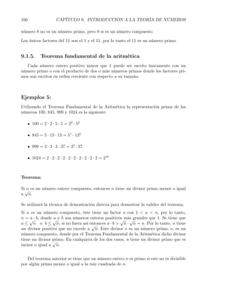 166                  CAPÍTULO 9. INTRODUCCIÓN A LA TEORÍA DE NÚMEROS

número 8 no es un número primo, pero 8 si es un número compuesto.

Los únicos factores del 11 son el 1 y el 11, por lo tanto el 11 es un número primo.


9.1.5.     Teorema fundamental de la aritmética
  Cada número entero positivo mayor que 1 puede ser escrito únicamente con un
número primo o con el producto de dos o más números primos donde los factores pri-
mos son escritos en orden creciente con respecto a su tamaño.



Ejemplos 5:
Utilizando el Teorema Fundamental de la Aritmética la representación prima de los
números 100, 845, 999 y 1024 es la siguiente:

      100 = 2 · 2 · 5 · 5 = 22 · 52

      845 = 5 · 13 · 13 = 51 · 132

      999 = 3 · 3 · 3 · 37 = 33 · 37

      1024 = 2 · 2 · 2 · 2 · 2 · 2 · 2 · 2 · 2 · 2 = 210



Teorema:

Si√ es un número entero compuesto, entonces n tiene un divisor primo menor o igual
  n
a n.

Se utilizará la técnica de demostración directa para demostrar la validez del teorema.
Si n es un número compuesto, éste tiene un factor a con 1 < a < n, por lo tanto,
n = √ · b, donde √ y b son números enteros positivos más grandes que 1. Se tiene que
     a            a                                 √ √
a ≤ n o b ≤ n, si no fuera así entonces a · b > n · n = n. Por lo tanto, n tiene
                                     √
un divisor positivo que no excede a n. Este divisor o es un número primo, o, es un
número compuesto, donde por el Teorema Fundamental de la Aritmética dicho divisor
tiene un divisor primo. En cualquiera de los dos casos, n tiene un divisor primo que es
                 √
menor o igual a n.


   Del teorema anterior se tiene que un número entero n es primo si este no es divisible
por algún primo menor o igual a la raíz cuadrada de n.
 