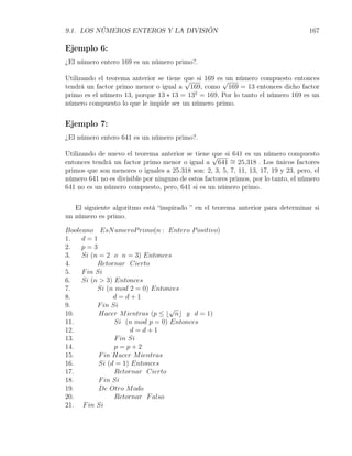 9.1. LOS NÚMEROS ENTEROS Y LA DIVISIÓN                                              167

Ejemplo 6:
¿El número entero 169 es un número primo?.

Utilizando el teorema anterior se tiene que si 169 es√ número compuesto entonces
                                        √             un
tendrá un factor primo menor o igual a 169, como 169 = 13 entonces dicho factor
primo es el número 13, porque 13 ∗ 13 = 132 = 169. Por lo tanto el número 169 es un
número compuesto lo que le impide ser un número primo.


Ejemplo 7:
¿El número entero 641 es un número primo?.

Utilizando de nuevo el teorema anterior se tiene √ si 641 es un número compuesto
                                                   que
entonces tendrá un factor primo menor o igual a 641 ∼ 25,318 . Los únicos factores
                                                         =
primos que son menores o iguales a 25.318 son: 2, 3, 5, 7, 11, 13, 17, 19 y 23, pero, el
número 641 no es divisible por ninguno de estos factores primos, por lo tanto, el número
641 no es un número compuesto, pero, 641 si es un número primo.


   El siguiente algoritmo está “inspirado ” en el teorema anterior para determinar si
un número es primo.

Booleano EsN umeroP rimo(n : Entero P ositivo)
1.   d=1
2.   p=3
3.   Si (n = 2 o n = 3) Entonces
4.        Retornar Cierto
5.   F in Si
6.   Si (n > 3) Entonces
7.        Si (n mod 2 = 0) Entonces
8.              d=d+1
9.        F in Si                √
10.        Hacer M ientras (p ≤ ⌊ n⌋ y d = 1)
11.             Si (n mod p = 0) Entonces
12.                   d=d+1
13.             F in Si
14.             p=p+2
15.        F in Hacer M ientras
16.        Si (d = 1) Entonces
17.             Retornar Cierto
18.        F in Si
19.        De Otro M odo
20.             Retornar F also
21. F in Si
 