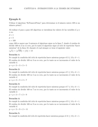 168                CAPÍTULO 9. INTRODUCCIÓN A LA TEORÍA DE NÚMEROS




Ejemplo 8:
Utilizar el algoritmo “EsNumeroPrimo” para determinar si el número entero 169 es un
número primo?.

Al realizar el paso a paso del algoritmo se inicializan los valores de las variables d, p y
n en:
d=1
p=3
n = 169
como 169 es mayor que 3 entonces el algoritmo sigue en la línea 7, donde el residuo de
dividir 169 en 2 no es cero, por lo tanto el algoritmo sigue al ciclo de repetición “hacer
mientras” de la línea 10, durante el cual siempre se tiene el siguiente valor:
 √        √
⌊ n⌋ = ⌊ 169⌋ = ⌊13⌋ = 13

Iteración 1:
Se cumple la condición del ciclo de repetición hacer mientras porque el 3 ≤ 13 y d = 1.
El residuo de dividir 169 en 3 no es cero, por lo tanto no se incrementa el valor de la
variable d.
p=p+2=3+2=5

Iteración 2:
Se cumple la condición del ciclo de repetición hacer mientras porque el 5 ≤ 13 y d = 1.
El residuo de dividir 169 en 5 no es cero, por lo tanto no se incrementa el valor de la
variable d.
p=p+2=5+2=7

Iteración 3:
Se cumple la condición del ciclo de repetición hacer mientras porque el 7 ≤ 13 y d = 1.
El residuo de dividir 169 en 7 no es cero, por lo tanto no se incrementa el valor de la
variable d.
p=p+2=7+2=9

Iteración 4:
Se cumple la condición del ciclo de repetición hacer mientras porque el 9 ≤ 13 y d = 1.
El residuo de dividir 169 en 9 no es cero, por lo tanto no se incrementa el valor de la
variable d.
p = p + 2 = 9 + 2 = 11

Iteración 5:
Se cumple la condición del ciclo de repetición hacer mientras porque el 11 ≤ 13 y d = 1.
 