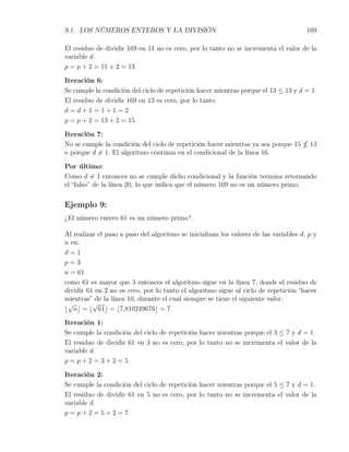 9.1. LOS NÚMEROS ENTEROS Y LA DIVISIÓN                                                 169

El residuo de dividir 169 en 11 no es cero, por lo tanto no se incrementa el valor de la
variable d.
p = p + 2 = 11 + 2 = 13

Iteración 6:
Se cumple la condición del ciclo de repetición hacer mientras porque el 13 ≤ 13 y d = 1.
El residuo de dividir 169 en 13 es cero, por lo tanto
d=d+1=1+1=2
p = p + 2 = 13 + 2 = 15

Iteración 7:
No se cumple la condición del ciclo de repetición hacer mientras ya sea porque 15       13
o porque d ̸= 1. El algoritmo continua en el condicional de la línea 16.

Por último:
Como d ̸= 1 entonces no se cumple dicho condicional y la función termina retornando
el “falso” de la línea 20, lo que indica que el número 169 no es un número primo.


Ejemplo 9:
¿El número entero 61 es un número primo?.

Al realizar el paso a paso del algoritmo se inicializan los valores de las variables d, p y
n en:
d=1
p=3
n = 61
como 61 es mayor que 3 entonces el algoritmo sigue en la línea 7, donde el residuo de
dividir 61 en 2 no es cero, por lo tanto el algoritmo sigue al ciclo de repetición “hacer
mientras” de la línea 10, durante el cual siempre se tiene el siguiente valor:
 √        √
⌊ n⌋ = ⌊ 61⌋ = ⌊7,810249676⌋ = 7

Iteración 1:
Se cumple la condición del ciclo de repetición hacer mientras porque el 3 ≤ 7 y d = 1.
El residuo de dividir 61 en 3 no es cero, por lo tanto no se incrementa el valor de la
variable d.
p=p+2=3+2=5

Iteración 2:
Se cumple la condición del ciclo de repetición hacer mientras porque el 5 ≤ 7 y d = 1.
El residuo de dividir 61 en 5 no es cero, por lo tanto no se incrementa el valor de la
variable d.
p=p+2=5+2=7
 