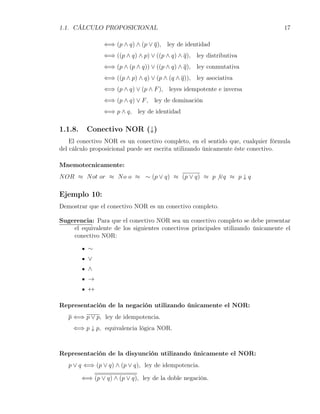 1.1. CÁLCULO PROPOSICIONAL                                                       17

                 ⇐⇒ (p ∧ q) ∧ (p ∨ q), ley de identidad
                 ⇐⇒ ((p ∧ q) ∧ p) ∨ ((p ∧ q) ∧ q), ley distributiva
                 ⇐⇒ (p ∧ (p ∧ q)) ∨ ((p ∧ q) ∧ q), ley conmutativa
                 ⇐⇒ ((p ∧ p) ∧ q) ∨ (p ∧ (q ∧ q)), ley asociativa
                 ⇐⇒ (p ∧ q) ∨ (p ∧ F ), leyes idempotente e inversa
                 ⇐⇒ (p ∧ q) ∨ F , ley de dominación
                 ⇐⇒ p ∧ q, ley de identidad

1.1.8.    Conectivo NOR (↓)
    El conectivo NOR es un conectivo completo, en el sentido que, cualquier fórmula
del cálculo proposicional puede ser escrita utilizando únicamente éste conectivo.

Mnemotecnicamente:
N OR ≈ N ot or ≈ N o o ≈ ∼ (p ∨ q) ≈ (p ∨ q) ≈ p ̸ ∨q ≈ p ↓ q

Ejemplo 10:
Demostrar que el conectivo NOR es un conectivo completo.

Sugerencia: Para que el conectivo NOR sea un conectivo completo se debe presentar
    el equivalente de los siguientes conectivos principales utilizando únicamente el
    conectivo NOR:

           ∼
           ∨
           ∧
           →
           ↔

Representación de la negación utilizando únicamente el NOR:
   p ⇐⇒ p ∨ p, ley de idempotencia.
     ⇐⇒ p ↓ p, equivalencia lógica NOR.



Representación de la disyunción utilizando únicamente el NOR:
   p ∨ q ⇐⇒ (p ∨ q) ∧ (p ∨ q), ley de idempotencia.

         ⇐⇒ (p ∨ q) ∧ (p ∨ q), ley de la doble negación.
 