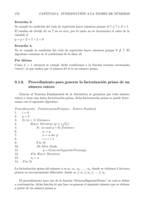 170                 CAPÍTULO 9. INTRODUCCIÓN A LA TEORÍA DE NÚMEROS

Iteración 3:
Se cumple la condición del ciclo de repetición hacer mientras porque el 7 ≤ 7 y d = 1.
El residuo de dividir 61 en 7 no es cero, por lo tanto no se incrementa el valor de la
variable d.
p=p+2=7+2=9

Iteración 4:
No se cumple la condición del ciclo de repetición hacer mientras porque 9                7. El
algoritmo continua en el condicional de la línea 16.

Por último:
Como d = 1 entonces se cumple dicho condicional y la función termina retornando
“cierto”, lo que indica que el número 61 si es un número primo.



9.1.6.     Procedimiento para generar la factorización prima de un
           número entero
   Gracias al Teorema Fundamental de la Aritmética se garantiza que todo número
entero n tiene una única factorización prima, dicha factorización prima se puede deter-
minar con el siguiente algoritmo:

P rocedimiento F actorizacionP rima(n : Entero P ositivo)
1.    i=0
2.    p=2
3.    Si (n > 1) Entonces         √
4.          Hacer M ientras (p ≤ ⌊ n⌋)
5.              Si (n mod p = 0) Entonces
6.                   ai = p
7.                   n = n div p
8.                   i=i+1
9.              F in Si
10.              De Otro M odo
11.                  p = GenerarSiguienteP rimo(p)
12.         F in Hacer M ientras
13.         ai = n
14. F in Si

La factorización prima del número n es a0 · a1 · a2 · . . . · ak , donde se obtienen k factores
primos no necesariamente diferentes, donde a0 ≤ a1 ≤ a2 ≤ . . . ≤ ak .

   El procedimiento hace uso de la función “GenerarSiguientePrimo”, la cual se deﬁne
a continuación, dicha función lo que hace es generar el siguiente número que se obtiene
a partir de un número primo p.
 