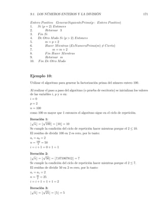 9.1. LOS NÚMEROS ENTEROS Y LA DIVISIÓN                                                  171

Entero P ositivo GenerarSiguienteP rimo(p : Entero P ositivo)
1.  Si (p = 2) Entonces
2.        Retornar 3
3.  F in Si
4.  De Otro M odo Si (p > 2) Entonces
5.        m=p+2
6.        Hacer M ientras (EsN umeroP rimo(m) ̸= Cierto)
7.              m=m+2
8.        F in Hacer M ientras
9.        Retornar m
10. F in De Otro M odo



Ejemplo 10:
Utilizar el algoritmo para generar la factorización prima del número entero 100.

Al realizar el paso a paso del algoritmo (o prueba de escritorio) se inicializan los valores
de las variables i, p y n en:
i=0
p=2
n = 100
como 100 es mayor que 1 entonces el algoritmo sigue en el ciclo de repetición.

Iteración 1:
 √       √
⌊ n⌋ = ⌊ 100⌋ = ⌊10⌋ = 10
Se cumple la condición del ciclo de repetición hacer mientras porque el 2 ≤ 10.
El residuo de dividir 100 en 2 es cero, por lo tanto:
ai = a0 = 2
n = 100 = 50
      2
i=i+1=0+1=1

Iteración 2:
 √       √
⌊ n⌋ = ⌊ 50⌋ = ⌊7,071067812⌋ = 7
Se cumple la condición del ciclo de repetición hacer mientras porque el 2 ≤ 7.
El residuo de dividir 50 en 2 es cero, por lo tanto:
ai = a1 = 2
n = 50 = 25
     2
i=i+1=1+1=2

Iteración 3:
 √       √
⌊ n⌋ = ⌊ 25⌋ = ⌊5⌋ = 5
 
