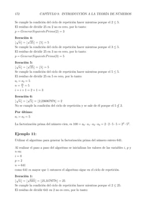 172                 CAPÍTULO 9. INTRODUCCIÓN A LA TEORÍA DE NÚMEROS

Se cumple la condición del ciclo de repetición hacer mientras porque el 2 ≤ 5.
El residuo de dividir 25 en 2 no es cero, por lo tanto:
p = GenerarSiguienteP rimo(2) = 3

Iteración 4:
 √       √
⌊ n⌋ = ⌊ 25⌋ = ⌊5⌋ = 5
Se cumple la condición del ciclo de repetición hacer mientras porque el 3 ≤ 5.
El residuo de dividir 25 en 3 no es cero, por lo tanto:
p = GenerarSiguienteP rimo(3) = 5

Iteración 5:
 √       √
⌊ n⌋ = ⌊ 25⌋ = ⌊5⌋ = 5
Se cumple la condición del ciclo de repetición hacer mientras porque el 5 ≤ 5.
El residuo de dividir 25 en 5 es cero, por lo tanto:
ai = a2 = 5
n = 25 = 5
     5
i=i+1=2+1=3

Iteración 6:
 √       √
⌊ n⌋ = ⌊ 5⌋ = ⌊2,236067978⌋ = 2
No se cumple la condición del ciclo de repetición y se sale de él porque el 5         2.

Por último:
ai = a3 = 5

La factorización prima del número cien, es 100 = a0 · a1 · a2 · a3 = 2 · 2 · 5 · 5 = 22 · 52 .


Ejemplo 11:
Utilizar el algoritmo para generar la factorización prima del número entero 641.

Al realizar el paso a paso del algoritmo se inicializan los valores de las variables i, p y
n en:
i=0
p=2
n = 641
como 641 es mayor que 1 entonces el algoritmo sigue en el ciclo de repetición.

Iteración 1:
 √       √
⌊ n⌋ = ⌊ 641⌋ = ⌊25,3179778⌋ = 25
Se cumple la condición del ciclo de repetición hacer mientras porque el 2 ≤ 25.
El residuo de dividir 641 en 2 no es cero, por lo tanto:
 