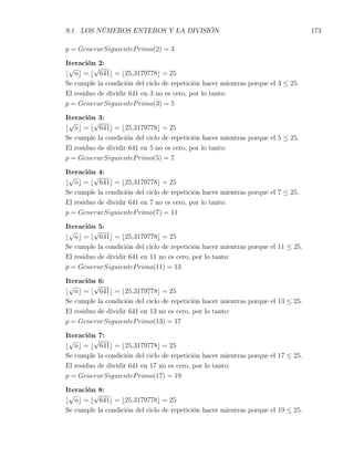9.1. LOS NÚMEROS ENTEROS Y LA DIVISIÓN                                             173

p = GenerarSiguienteP rimo(2) = 3

Iteración 2:
 √       √
⌊ n⌋ = ⌊ 641⌋ = ⌊25,3179778⌋ = 25
Se cumple la condición del ciclo de repetición hacer mientras porque el 3 ≤ 25.
El residuo de dividir 641 en 3 no es cero, por lo tanto:
p = GenerarSiguienteP rimo(3) = 5

Iteración 3:
 √       √
⌊ n⌋ = ⌊ 641⌋ = ⌊25,3179778⌋ = 25
Se cumple la condición del ciclo de repetición hacer mientras porque el 5 ≤ 25.
El residuo de dividir 641 en 5 no es cero, por lo tanto:
p = GenerarSiguienteP rimo(5) = 7

Iteración 4:
 √       √
⌊ n⌋ = ⌊ 641⌋ = ⌊25,3179778⌋ = 25
Se cumple la condición del ciclo de repetición hacer mientras porque el 7 ≤ 25.
El residuo de dividir 641 en 7 no es cero, por lo tanto:
p = GenerarSiguienteP rimo(7) = 11

Iteración 5:
 √       √
⌊ n⌋ = ⌊ 641⌋ = ⌊25,3179778⌋ = 25
Se cumple la condición del ciclo de repetición hacer mientras porque el 11 ≤ 25.
El residuo de dividir 641 en 11 no es cero, por lo tanto:
p = GenerarSiguienteP rimo(11) = 13

Iteración 6:
 √       √
⌊ n⌋ = ⌊ 641⌋ = ⌊25,3179778⌋ = 25
Se cumple la condición del ciclo de repetición hacer mientras porque el 13 ≤ 25.
El residuo de dividir 641 en 13 no es cero, por lo tanto:
p = GenerarSiguienteP rimo(13) = 17

Iteración 7:
 √       √
⌊ n⌋ = ⌊ 641⌋ = ⌊25,3179778⌋ = 25
Se cumple la condición del ciclo de repetición hacer mientras porque el 17 ≤ 25.
El residuo de dividir 641 en 17 no es cero, por lo tanto:
p = GenerarSiguienteP rimo(17) = 19

Iteración 8:
 √       √
⌊ n⌋ = ⌊ 641⌋ = ⌊25,3179778⌋ = 25
Se cumple la condición del ciclo de repetición hacer mientras porque el 19 ≤ 25.
 