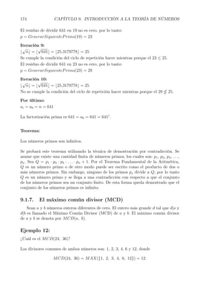 174                 CAPÍTULO 9. INTRODUCCIÓN A LA TEORÍA DE NÚMEROS

El residuo de dividir 641 en 19 no es cero, por lo tanto:
p = GenerarSiguienteP rimo(19) = 23

Iteración 9:
 √       √
⌊ n⌋ = ⌊ 641⌋ = ⌊25,3179778⌋ = 25
Se cumple la condición del ciclo de repetición hacer mientras porque el 23 ≤ 25.
El residuo de dividir 641 en 23 no es cero, por lo tanto:
p = GenerarSiguienteP rimo(23) = 29

Iteración 10:
 √       √
⌊ n⌋ = ⌊ 641⌋ = ⌊25,3179778⌋ = 25
No se cumple la condición del ciclo de repetición hacer mientras porque el 29        25.

Por último:
ai = a0 = n = 641

La factorización prima es 641 = a0 = 641 = 6411 .


Teorema:

Los números primos son inﬁnitos.

Se probará este teorema utilizando la técnica de demostración por contradicción. Se
asume que existe una cantidad ﬁnita de números primos, los cuales son: p1 , p2 , p3 , . . .,
pn . Sea Q = p1 · p2 · p3 · . . . · pn + 1. Por el Teorema Fundamental de la Aritmética,
Q es un número primo o de otro modo puede ser escrito como el producto de dos o
más números primos. Sin embargo, ninguno de los primos pj divide a Q, por lo tanto
Q es un número primo y se llega a una contradicción con respecto a que el conjunto
de los números primos sea un conjunto ﬁnito. De esta forma queda demostrado que el
conjunto de los números primos es inﬁnito.

9.1.7.    El máximo común divisor (MCD)
    Sean a y b números enteros diferentes de cero. El entero más grande d tal que d|a y
d|b es llamado el Máximo Común Divisor (MCD) de a y b. El máximo común divisor
de a y b se denota por M CD(a, b).

Ejemplo 12:
¿Cuál es el M CD(24, 36)?

Los divisores comunes de ambos números son: 1, 2, 3, 4, 6 y 12, donde

                  M CD(24, 36) = M AX({1, 2, 3, 4, 6, 12}) = 12.
 