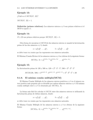 9.1. LOS NÚMEROS ENTEROS Y LA DIVISIÓN                                                                    175

Ejemplo 13:
¿Cuál es el M CD(17, 22)?

M CD(17, 22) = 1.


Deﬁnición (primos relativos): Los números enteros a y b son primos relativos si el
MCD es igual a 1.

Ejemplo 14:
17 y 22 son primos relativos porque M CD(17, 22) = 1.


   Otra forma de encontrar el M CD de dos números enteros es usando la factorización
prima de los dos números a y b, donde:

                     a = p a 1 pa 2 . . . p a n ,
                           1 2              n                      b = pb1 pb2 . . . pbn
                                                                        1 2           n

se debe tener en cuenta que los exponentes son números naturales.

El Máximo Común Divisor de los números enteros a y b se obtiene de la siguiente forma:
                                         min(a1 , b1 ) min(a2 , b2 )
                  M CD(a, b) = p1                     p2                 . . . pmin(an ,
                                                                                n
                                                                                           bn )
                                                                                                  .

Ejemplo 15:
La factorización prima de 120 y 500 es: 120 = 23 · 31 · 51 , 500 = 22 · 30 · 53

          M CD(120, 500) = 2min(3,           2)
                                                  · 3min(1,   0)
                                                                   · 5min(1,   3)
                                                                                    = 22 · 30 · 51 = 20

9.1.8.     El mínimo común múltiplo(MCM)
    El Mínimo Común Múltiplo de los números enteros positivos a y b es el número en-
tero positivo más pequeño que es divisible por ambos números enteros a y b. El mínimo
común múltiplo entre a y b es denotado por M CM (a, b).


    La forma más fácil de calcular el M CM entre dos números enteros es utilizando la
factorización prima de dichos números, donde:

                     a = p a 1 pa 2 . . . p a n ,
                           1 2              n                      b = pb1 pb2 . . . pbn
                                                                        1 2           n

se debe tener en cuenta que los exponentes son números naturales.

El Mínimo Común Múltiplo de los números enteros a y b se obtiene de la siguiente
forma:
                             max(a1 , b1 ) max(a2 , b2 )
             M CM (a, b) = p1             p2             . . . pmax(an , bn ) .
                                                                n
 