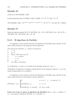 176                CAPÍTULO 9. INTRODUCCIÓN A LA TEORÍA DE NÚMEROS

Ejemplo 16:
¿Cuál es el M CM (95256, 432)?

La factorización prima de 95256 y 432 es: 95256 = 23 · 35 · 72 , 432 = 24 · 33

M CM (95256, 432) = 2max(3,   4)
                                   · 3max(5,   3)
                                                    · 7max(2,   0)
                                                                     = 24 · 35 · 72 = 16 · 243 · 49 = 190512


Ejemplo 17:
Sean los números enteros 50 y 25, M CD(50, 25) = 25 y M CM (50, 25) = 50, 50 · 25 =
M CD(50, 25) · M CM (50, 25) = 25 · 50


9.1.9.    El algoritmo de Euclides
   La siguiente es una versión iterativa del algoritmo de Euclides para calcular el má-
ximo común divisor de dos números enteros positivos:

P rocedimiento M CD(a, b : Enteros P ositivos)
1.    x=a
2.    y=b
3.    Hacer M ientras (y ̸= 0)
4.         r = x mod y
5.         x=y
6.         y=r
7.    F in Hacer M ientras

en el algoritmo x mod y es el residuo de la división entera de x por y.
Al ﬁnalizar el algoritmo el máximo común divisor de los números enteros x y y se en-
cuentra almacenado en la variable x.

   La siguiente es una versión recursiva del algoritmo de Euclides para calcular el má-
ximo común divisor de dos números enteros positivos:
                  
                  y
                                               si y ≤ x y (x mod y) = 0
                  
                  
Euclides(x, y) = Euclides(y, x)                 si x < y
                  
                  
                  
                  
                    Euclides(y, (x mod y)) de otro modo


Lema (en el que se apoya el algoritmo de Euclides): Sea a = bq + r, donde a, b,
q y r son enteros. Entonces M CD(a, b) = M CD(b, r).
 