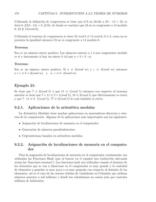 178                CAPÍTULO 9. INTRODUCCIÓN A LA TEORÍA DE NÚMEROS

Utilizando la deﬁnición de congruencia se tiene que el 6 no divide a 24 − 14 = 10, es
decir 6 ̸ |(24 − 14) = 6 ̸ |(10), de donde se concluye que 24 no es congruente a 14 modulo
6, 24 ̸≡ 14(mod 6).

Utilizando el teorema de congruencia se tiene 24 mod 6 ̸= 14 mod 6, 0 ̸= 2, como no se
presenta la igualdad entonces 24 no es congruente a 14 modulo 6.

Teorema:
Sea m un número entero positivo. Los números enteros a y b son congruentes modulo
m si y únicamente si hay un entero k tal que a = b + k · m.

Teorema:
Sea m un número entero positivo. Si a ≡ b(mod m) y c ≡ d(mod m) entonces
a + c ≡ b + d(mod m) y a · c ≡ b · d(mod m)



Ejemplo 21:
Se tiene que 7 ≡ 2(mod 5) y que 11 ≡ 1(mod 5) entonces con respecto al teorema
anterior se tiene que 7 + 11 ≡ 2 + 1(mod 5), 18 ≡ 3(mod 5) que efectivamente es cierto
y que 7 · 11 ≡ 2 · 1(mod 5), 77 ≡ 2(mod 5) lo cual también es cierto.

9.2.1.    Aplicaciones de la aritmética modular
    La Aritmética Modular tiene muchas aplicaciones en matemáticas discretas y cien-
cias de la computación. Algunas de la aplicaciones más importantes son las siguientes:

      Asignación de localizaciones de memoria en el computador.

      Generación de números pseudoaleatorios.

      Criptosistemas basados en aritmética modular.

9.2.2.    Asignación de localizaciones de memoria en el computa-
          dor
    Para la asignación de localizaciones de memoria en el computador comúnmente son
utilizadas las Funciones Hash (que al buscar en el español una traducción adecuada
serían las “funciones resumen”). Las funciones hash son utilizadas cuando el dominio de
los elementos que se van a almacenar en el computador es muy grande y la cantidad
de elementos a guardar es muy poca o es muy pequeña con respecto al dominio de los
elementos, tal es el caso de las nuevas cédulas de ciudadanía en Colombia que utilizan
números mayores a mil millones y donde los colombianos no somos más que cuarenta
millones de habitantes.
 