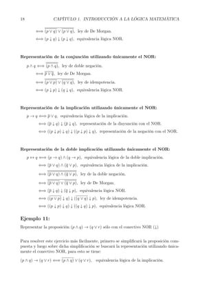 18                 CAPÍTULO 1. INTRODUCCIÓN A LA LÓGICA MATEMÁTICA

         ⇐⇒ (p ∨ q) ∨ (p ∨ q), ley de De Morgan.
         ⇐⇒ (p ↓ q) ↓ (p ↓ q), equivalencia lógica NOR.



Representación de la conjunción utilizando únicamente el NOR:

     p ∧ q ⇐⇒ (p ∧ q), ley de doble negación.
         ⇐⇒ p ∨ q, ley de De Morgan.

         ⇐⇒ (p ∨ p) ∨ (q ∨ q), ley de idempotencia.
         ⇐⇒ (p ↓ p) ↓ (q ↓ q), equivalencia lógica NOR.



Representación de la implicación utilizando únicamente el NOR:
     p → q ⇐⇒ p ∨ q, equivalencia lógica de la implicación.
           ⇐⇒ (p ↓ q) ↓ (p ↓ q), representación de la disyunción con el NOR.
           ⇐⇒ ((p ↓ p) ↓ q) ↓ ((p ↓ p) ↓ q), representación de la negación con el NOR.



Representación de la doble implicación utilizando únicamente el NOR:
     p ↔ q ⇐⇒ (p → q) ∧ (q → p), equivalencia lógica de la doble implicación.
           ⇐⇒ (p ∨ q) ∧ (q ∨ p), equivalencia lógica de la implicación.

           ⇐⇒ (p ∨ q) ∧ (q ∨ p), ley de la doble negación.

           ⇐⇒ (p ∨ q) ∨ (q ∨ p), ley de De Morgan.
           ⇐⇒ (p ↓ q) ↓ (q ↓ p), equivalencia lógica NOR.
           ⇐⇒ ((p ∨ p) ↓ q) ↓ ((q ∨ q) ↓ p), ley de idempotencia.
           ⇐⇒ ((p ↓ p) ↓ q) ↓ ((q ↓ q) ↓ p), equivalencia lógica NOR.

Ejemplo 11:
Representar la proposición (p ∧ q) → (q ∨ r) sólo con el conectivo NOR (↓)


Para resolver este ejercicio más fácilmente, primero se simpliﬁcará la proposición com-
puesta y luego sobre dicha simpliﬁcación se buscará la representación utilizando única-
mente el conectivo NOR, para esto se tiene:

(p ∧ q) → (q ∨ r) ⇐⇒ (p ∧ q) ∨ (q ∨ r), equivalencia lógica de la implicación.
 