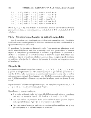 180                  CAPÍTULO 9. INTRODUCCIÓN A LA TEORÍA DE NÚMEROS

   x4   = (7 · x3 + 4)   mod   9 = (7 · 6 + 4)   mod   9 = 46 mod 9 = 1
   x5   = (7 · x4 + 4)   mod   9 = (7 · 1 + 4)   mod   9 = 11 mod 9 = 2
   x6   = (7 · x5 + 4)   mod   9 = (7 · 2 + 4)   mod   9 = 18 mod 9 = 0
   x7   = (7 · x6 + 4)   mod   9 = (7 · 0 + 4)   mod   9 = 4 mod 9 = 4
   x8   = (7 · x7 + 4)   mod   9 = (7 · 4 + 4)   mod   9 = 32 mod 9 = 5
   x9   = (7 · x8 + 4)   mod   9 = (7 · 5 + 4)   mod   9 = 39 mod 9 = 3

Donde x9 = x0 = 3 y cada término en la secuencia depende únicamente del término
previo, de esta forma la secuencia generada es: 3, 7, 8, 6, 1, 2, 0, 4, 5, 3, 7, 8, 6, 1, 2, 0,
4, 5, 3, ...

9.2.4.      Criptosistemas basados en aritmética modular
   Una de las aplicaciones más importantes de la aritmética modular es la criptografía.
Para ilustrar este tema se presentará el método como se encriptaban los mensajes en la
época del Emperador Julio Cesar.

El Método de Encriptación del Emperador Julio Cesar consiste en seleccionar un al-
fabeto sobre el cual se va a escribir un mensaje, cada letra que conforma el mensaje
original es reemplazada por la letra que se encuentra m posiciones a la derecha en el
alfabeto. Se considera que el alfabeto es cíclico, es decir que después de la última letra
del alfabeto sigue la primer letra del alfabeto, de esta forma siempre se puede desplazar
m posiciones a la derecha del alfabeto sin importar la posición que ocupa ésta sobre
dicho alfabeto.

Ejemplo 24:
Considerar que se tiene el siguiente alfabeto: {a, b, c, d, e, f, g, h, i, j, k, l, m},
y que en el encriptamiento una letra se reemplaza por la que esté tres posiciones a la
derecha de ésta, en los casos en que se necesita seguir contando letras y éstas se acaben
entonces se sigue contando desde la primer letra del alfabeto, es decir se debe considerar
que el alfabeto es cíclico. ¿Cómo se debe escribir la palabra magia encriptada de esta
forma?

Según el alfabeto las letras de la palabra “magia” son reemplazadas por: m → c, a → d,
g → j, i → l y a → d. Encriptar(‘magia’)=‘cdjld’.

Formalmente el proceso consiste en:
        Si se están utilizando todas las letras del alfabeto español entonces reemplazar
        cada letra por un entero entre 0 y 26, donde a → 0, b → 1, . . ., z → 26.
        Para cada una de las posiciones de las letras calcular la nueva posición apoyado
        en la siguiente formula f (p) = (p + desplazamiento) mod 27
        Para cada una de las nuevas posiciones, reemplazar dichas posiciones por la letra
        que corresponde en el alfabeto para dicha ubicación.
 