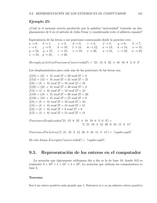 9.3. REPRESENTACIÓN DE LOS ENTEROS EN EL COMPUTADOR                                181

Ejemplo 25:
¿Cuál es el mensaje secreto producido por la palabra “universidad” teniendo un des-
plazamiento de 8 en el método de Julio Cesar y considerando todo el alfabeto español?

Equivalencia de las letras a sus   posiciones comenzando desde la posición cero:
a → 0,    b → 1,       c → 2,       d → 3,      e → 4,   f → 5,      g → 6,      h → 7,
i → 8,    j → 9,      k → 10,       l → 11, m → 12, n → 13, n → 14, o → 15,
                                                                     ˜
p → 16, q → 17,       r → 18,       s → 19,     t → 20,  u → 21,     v → 22, w → 23,
x → 24, y → 25,       z → 26.

ReemplazarLetrasP osiciones(′ universidad′ ) = ′ 21 13 8 22 4 18 19 8 3 0 3′

Los desplazamientos para cada una de las posiciones de las letras son:
f (21) = (21 + 8) mod 27 = 29 mod 27 = 2
f (13) = (13 + 8) mod 27 = 21 mod 27 = 21
f (8) = (8 + 8) mod 27 = 16 mod 27 = 16
f (22) = (22 + 8) mod 27 = 30 mod 27 = 3
f (4) = (4 + 8) mod 27 = 12 mod 27 = 12
f (18) = (18 + 8) mod 27 = 26 mod 27 = 26
f (19) = (19 + 8) mod 27 = 27 mod 27 = 0
f (8) = (8 + 8) mod 27 = 16 mod 27 = 16
f (3) = (3 + 8) mod 27 = 11 mod 27 = 11
f (0) = (0 + 8) mod 27 = 8 mod 27 = 8
f (3) = (3 + 8) mod 27 = 11 mod 27 = 11

P osicionesDesplazadas(′ 21 13 8 22 4 18 19 8 3 0 3′ ) =
                                     ′
                                       2 21 16 3 12 26 0 16 11 8 11′

P osicionesP orLetras(′ 2 21 16 3 12 26 0 16 11 8 11′ ) = ′ cupdmzaplil′

De esta forma Encriptar(′ universidad′ ) = ′ cupdmzaplil′ .



9.3.     Representación de los enteros en el computador
    La notación que típicamente utilizamos día a día es la de base 10, donde 913 es
realmente 9 × 102 + 1 × 101 + 3 × 100 . La notación que utilizan los computadores es
base 2.


Teorema:

Sea b un entero positivo más grande que 1. Entonces si n es un número entero positivo
 