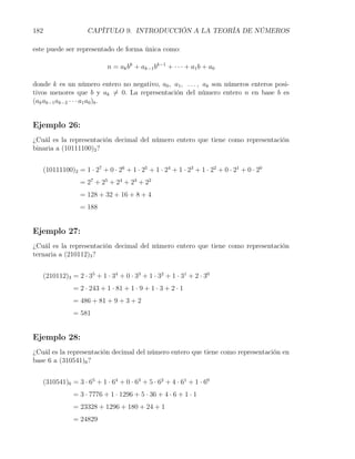 182                   CAPÍTULO 9. INTRODUCCIÓN A LA TEORÍA DE NÚMEROS

este puede ser representado de forma única como:

                              n = ak bk + ak−1 bk−1 + · · · + a1 b + a0

donde k es un número entero no negativo, a0 , a1 , . . . , ak son números enteros posi-
tivos menores que b y ak ̸= 0. La representación del número entero n en base b es
(ak ak−1 ak−2 · · · a1 a0 )b .


Ejemplo 26:
¿Cuál es la representación decimal del número entero que tiene como representación
binaria a (10111100)2 ?


      (10111100)2 = 1 · 27 + 0 · 26 + 1 · 25 + 1 · 24 + 1 · 23 + 1 · 22 + 0 · 21 + 0 · 20
                    = 27 + 25 + 24 + 23 + 22
                    = 128 + 32 + 16 + 8 + 4
                    = 188


Ejemplo 27:
¿Cuál es la representación decimal del número entero que tiene como representación
ternaria a (210112)3 ?


      (210112)3 = 2 · 35 + 1 · 34 + 0 · 33 + 1 · 32 + 1 · 31 + 2 · 30
                 = 2 · 243 + 1 · 81 + 1 · 9 + 1 · 3 + 2 · 1
                 = 486 + 81 + 9 + 3 + 2
                 = 581


Ejemplo 28:
¿Cuál es la representación decimal del número entero que tiene como representación en
base 6 a (310541)6 ?


      (310541)6 = 3 · 65 + 1 · 64 + 0 · 63 + 5 · 62 + 4 · 61 + 1 · 60
                 = 3 · 7776 + 1 · 1296 + 5 · 36 + 4 · 6 + 1 · 1
                 = 23328 + 1296 + 180 + 24 + 1
                 = 24829
 