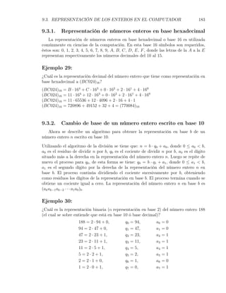 9.3. REPRESENTACIÓN DE LOS ENTEROS EN EL COMPUTADOR                                    183

9.3.1.    Representación de números enteros en base hexadecimal
    La representación de números enteros en base hexadecimal o base 16 es utilizada
comúnmente en ciencias de la computación. En esta base 16 símbolos son requeridos,
éstos son: 0, 1, 2, 3, 4, 5, 6, 7, 8, 9, A, B, C, D, E, F , donde las letras de la A a la E
representan respectivamente los números decimales del 10 al 15.

Ejemplo 29:
¿Cuál es la representación decimal del número entero que tiene como representación en
base hexadecimal a (BC024)16 ?
(BC024)16   = B · 164 + C · 163 + 0 · 162 + 2 · 161 + 4 · 160
(BC024)16   = 11 · 164 + 12 · 163 + 0 · 162 + 2 · 161 + 4 · 160
(BC024)16   = 11 · 65536 + 12 · 4096 + 2 · 16 + 4 · 1
(BC024)16   = 720896 + 49152 + 32 + 4 = (770084)10



9.3.2.    Cambio de base de un número entero escrito en base 10
  Ahora se describe un algoritmo para obtener la representación en base b de un
número entero n escrito en base 10.

Utilizando el algoritmo de la división se tiene que: n = b · q0 + a0 , donde 0 ≤ a0 < b,
a0 es el residuo de dividir n por b, q0 es el cociente de dividir n por b, a0 es el dígito
situado más a la derecha en la representación del número entero n. Luego se repite de
nuevo el proceso para q0 , de esta forma se tiene: q0 = b · q1 + a1 , donde 0 ≤ a1 < b,
a1 es el segundo dígito por la derecha de la representación del número entero n en
base b. El proceso continúa dividiendo el cociente sucesivamente por b, obteniendo
como residuos los dígitos de la representación en base b. El proceso termina cuando se
obtiene un cociente igual a cero. La representación del número entero n en base b es
(ak ak−1 ak−2 · · · a1 a0 )b .

Ejemplo 30:
¿Cuál es la representación binaria (o representación en base 2) del número entero 188
(el cual se sobre entiende que está en base 10 ó base decimal)?
                     188 = 2 · 94 + 0,          q0   = 94,        a0   =0
                     94 = 2 · 47 + 0,           q1   = 47,        a1   =0
                     47 = 2 · 23 + 1,           q2   = 23,        a2   =1
                     23 = 2 · 11 + 1,           q3   = 11,        a3   =1
                     11 = 2 · 5 + 1,            q4   = 5,         a4   =1
                     5 = 2 · 2 + 1,             q5   = 2,         a5   =1
                     2 = 2 · 1 + 0,             q6   = 1,         a6   =0
                     1 = 2 · 0 + 1,             q7   = 0,         a7   =1
 