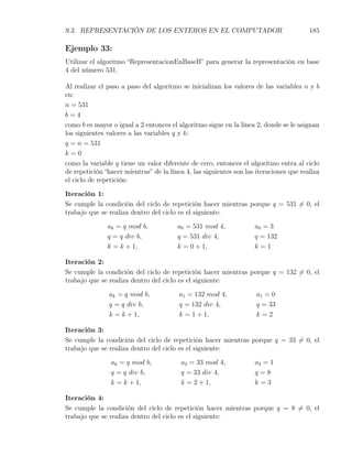 9.3. REPRESENTACIÓN DE LOS ENTEROS EN EL COMPUTADOR                                     185

Ejemplo 33:
Utilizar el algoritmo “RepresentacionEnBaseB” para generar la representación en base
4 del número 531.

Al realizar el paso a paso del algoritmo se inicializan los valores de las variables n y b
en:
n = 531
b=4
como b es mayor o igual a 2 entonces el algoritmo sigue en la línea 2, donde se le asignan
los siguientes valores a las variables q y k:
q = n = 531
k=0
como la variable q tiene un valor diferente de cero, entonces el algoritmo entra al ciclo
de repetición “hacer mientras” de la línea 4, las siguientes son las iteraciones que realiza
el ciclo de repetición:

Iteración 1:
Se cumple la condición del ciclo de repetición hacer mientras porque q = 531 ̸= 0, el
trabajo que se realiza dentro del ciclo es el siguiente:

               ak = q mod b,            a0 = 531 mod 4,             a0 = 3
               q = q div b,             q = 531 div 4,              q = 132
               k = k + 1,               k = 0 + 1,                  k=1

Iteración 2:
Se cumple la condición del ciclo de repetición hacer mientras porque q = 132 ̸= 0, el
trabajo que se realiza dentro del ciclo es el siguiente:

               ak = q mod b,             a1 = 132 mod 4,             a1 = 0
               q = q div b,              q = 132 div 4,              q = 33
               k = k + 1,                k = 1 + 1,                  k=2

Iteración 3:
Se cumple la condición del ciclo de repetición hacer mientras porque q = 33 ̸= 0, el
trabajo que se realiza dentro del ciclo es el siguiente:

                ak = q mod b,            a2 = 33 mod 4,             a2 = 1
                q = q div b,             q = 33 div 4,              q=8
                k = k + 1,               k = 2 + 1,                 k=3

Iteración 4:
Se cumple la condición del ciclo de repetición hacer mientras porque q = 8 ̸= 0, el
trabajo que se realiza dentro del ciclo es el siguiente:
 