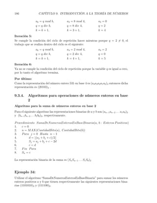186                 CAPÍTULO 9. INTRODUCCIÓN A LA TEORÍA DE NÚMEROS

                 ak = q mod b,              a3 = 8 mod 4,              a3 = 0
                 q = q div b,               q = 8 div 4,               q=2
                 k = k + 1,                 k = 3 + 1,                 k=4
Iteración 5:
Se cumple la condición del ciclo de repetición hacer mientras porque q = 2 ̸= 0, el
trabajo que se realiza dentro del ciclo es el siguiente:
                 ak = q mod b,              a4 = 2 mod 4,              a4 = 2
                 q = q div b,               q = 2 div 4,               q=0
                 k = k + 1,                 k = 4 + 1,                 k=5
Iteración 6:
Ya no se cumple la condición del ciclo de repetición porque la variable q es igual a cero,
por lo tanto el algoritmo termina.

Por último:
Como la representación del número entero 531 en base 4 es (a4 a3 a2 a1 a0 )4 entonces dicha
representación es (20103)4 .

9.3.4.     Algoritmos para operaciones de números enteros en base
           2
Algoritmo para la suma de números enteros en base 2
Para el siguiente algoritmo las representaciones binarias de a y b son (an−1 an−2 . . . a1 a0 )2
y (bn−1 bn−2 . . . b1 b0 )2 , respectivamente.

P rocedimiento SumaDeN umerosEnterosEnBaseBinaria(a, b : Enteros P ositivos)
1.    c=0
2.    n = M AX(CantidadBits(a), CantidadBits(b))
3.    P ara j = 0 Hasta n − 1
4.         d = ⌊(aj + bj + c)/2⌋
5.         Sj = aj + bj + c − 2d
6.         c=d
7.    F in P ara
8.    Sn = c

La representación binaria de la suma es (Sn Sn−1 . . . S1 S0 )2



Ejemplo 34:
Utilizar el algoritmo “SumaDeNumerosEnterosEnBaseBinaria” para sumar los números
enteros positivos a y b que tienen respectivamente las siguientes representaciones bina-
rias (1101010)2 y (111100)2 .
 