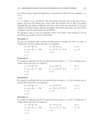 9.3. REPRESENTACIÓN DE LOS ENTEROS EN EL COMPUTADOR                                    187

Al realizar el paso a paso del algoritmo se inicializan los valores de las variables c, j y
n en:
c=0
n = 7, donde n es la cantidad de bits del número más largo de los dos que se van a
sumar, en el caso del número que tenga menos bits entonces éste se lleva a la misma
longitud del otro número rellenando de tantos ceros como sean necesarios en la parte
izquierda del número hasta alcanzar la longitud del número más largo, por este motivo
el número b queda representado así: (0111100)2 .
El algoritmo entra al ciclo de repetición “Para” de la línea 3, las siguientes son las
iteraciones que realiza el ciclo de repetición:

Iteración 1:
El ciclo de repetición para comienza incializando su contador de ciclo j en cero, el
trabajo que se realiza dentro del ciclo es el siguiente:
             ⌊           ⌋                     ⌊         ⌋
         d = a0 + 2 0 + c ,
                   b
                                          d= 0+0+0 ,2
                                                                     d=0
         s0 = a0 + b0 + c − 2d,           s0 = 0 + 0 + 0 − 2 · 0,    s0 = 0
         c = d,                           c=0
         j=1
Iteración 2:
Se cumple la condición del ciclo de repetición para porque j = 1 ≤ 6, el trabajo que se
realiza dentro del ciclo es el siguiente:
             ⌊            ⌋                   ⌊         ⌋
         d = a1 + 2 1 + c ,
                   b
                                          d= 1+0+0 ,
                                                   2
                                                                        d=0
         s1 = a1 + b1 + c − 2d,           s1 = 1 + 0 + 0 − 2 · 0,       s1 = 1
         c = d,                           c=0
         j=2
Iteración 3:
Se cumple la condición del ciclo de repetición para porque j = 2 ≤ 6, el trabajo que se
realiza dentro del ciclo es el siguiente:
             ⌊            ⌋                   ⌊         ⌋
         d = a2 + 2 2 + c ,
                   b
                                          d= 0+1+0 ,
                                                   2
                                                                        d=0
         s2 = a2 + b2 + c − 2d,           s2 = 0 + 1 + 0 − 2 · 0,       s2 = 1
         c = d,                           c=0
         j=3
Iteración 4:
Se cumple la condición del ciclo de repetición para porque j = 3 ≤ 6, el trabajo que se
realiza dentro del ciclo es el siguiente:
             ⌊            ⌋                   ⌊         ⌋
         d = a3 + 2 3 + c ,
                   b
                                          d= 1+1+0 ,
                                                   2
                                                                        d=1
         s3 = a3 + b3 + c − 2d,           s3 = 1 + 1 + 0 − 2 · 1,       s3 = 0
         c = d,                           c=1
         j=4
 