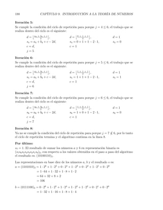 188                 CAPÍTULO 9. INTRODUCCIÓN A LA TEORÍA DE NÚMEROS

Iteración 5:
Se cumple la condición del ciclo de repetición para porque j = 4 ≤ 6, el trabajo que se
realiza dentro del ciclo es el siguiente:
             ⌊            ⌋                   ⌊         ⌋
         d = a4 + 2 4 + c ,
                   b
                                          d= 0+1+1 ,
                                                   2
                                                                        d=1
         s4 = a4 + b4 + c − 2d,           s4 = 0 + 1 + 1 − 2 · 1,       s4 = 0
         c = d,                           c=1
         j=5

Iteración 6:
Se cumple la condición del ciclo de repetición para porque j = 5 ≤ 6, el trabajo que se
realiza dentro del ciclo es el siguiente:
             ⌊            ⌋                   ⌊         ⌋
         d = a5 + 2 5 + c ,
                   b
                                          d= 1+1+1 ,
                                                   2
                                                                        d=1
         s5 = a5 + b5 + c − 2d,           s5 = 1 + 1 + 1 − 2 · 1,       s5 = 1
         c = d,                           c=1
         j=6

Iteración 7:
Se cumple la condición del ciclo de repetición para porque j = 6 ≤ 6, el trabajo que se
realiza dentro del ciclo es el siguiente:
             ⌊            ⌋                   ⌊         ⌋
         d = a6 + 2 6 + c ,
                   b
                                          d= 1+0+1 ,
                                                   2
                                                                        d=1
         s6 = a6 + b6 + c − 2d,           s6 = 1 + 0 + 1 − 2 · 1,       s6 = 0
         c = d,                           c=1
         j=7

Iteración 8:
Ya no se cumple la condición del ciclo de repetición para porque j = 7           6, por lo tanto
el ciclo de repetición termina y el algoritmo continua en la línea 8.

Por último:
s7 = 1. El resultado de sumar los números a y b en representación binaria es
(s7 s6 s5 s4 s3 s2 s1 s0 )2 , con respecto a los valores obtenidos en el paso a paso del algoritmo
el resultado es: (10100110)2 .

Las representaciones en base diez de los números a, b y el resultado s es:
a = (1101010)2 = 1 · 26 + 1 · 25 + 0 · 24 + 1 · 23 + 0 · 22 + 1 · 21 + 0 · 20
                = 1 · 64 + 1 · 32 + 1 · 8 + 1 · 2
                = 64 + 32 + 8 + 2
                = 106

b = (0111100)2 = 0 · 26 + 1 · 25 + 1 · 24 + 1 · 23 + 1 · 22 + 0 · 21 + 0 · 20
               = 1 · 32 + 1 · 16 + 1 · 8 + 1 · 4
 