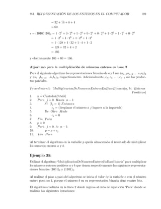 9.3. REPRESENTACIÓN DE LOS ENTEROS EN EL COMPUTADOR                                             189

                  = 32 + 16 + 8 + 4
                  = 60

s = (10100110)2 = 1 · 27 + 0 · 26 + 1 · 25 + 0 · 24 + 0 · 23 + 1 · 22 + 1 · 21 + 0 · 20
               = 1 · 27 + 1 · 25 + 1 · 22 + 1 · 21
               = 1 · 128 + 1 · 32 + 1 · 4 + 1 · 2
               = 128 + 32 + 4 + 2
               = 166

y efectivamente 106 + 60 = 166.

Algoritmo para la multiplicación de números enteros en base 2
Para el siguiente algoritmo las representaciones binarias de a y b son (an−1 an−2 . . . a1 a0 )2
y (bn−1 bn−2 . . . b1 b0 )2 , respectivamente. Adicionalmente, c0 , c1 , . . ., cn−1 son los produc-
tos parciales.

P rocedimiento M ultiplicacionDeN umerosEnterosEnBaseBinaria(a, b : Enteros
                                                                      P ositivos)
1.    n = CantidadBits(b)
2.    P ara j = 0 Hasta n − 1
3.         Si (bj = 1) Entonces
4.              cj = (desplazar el número a j lugares a la izquierda)
5.         De Otro M odo
6.              cj = 0
7.    F in P ara
8.    p=0
9.    P ara j = 0 to n − 1
10.        p = p + cj
11. F in P ara

Al terminar el algoritmo en la variable p queda almacenado el resultado de multiplicar
los números enteros a y b.


Ejemplo 35:
Utilizar el algoritmo “MultiplicacionDeNumerosEnterosEnBaseBinaria” para multiplicar
los números enteros positivos a y b que tienen respectivamente las siguientes representa-
ciones binarias (1001)2 y (1101)2 .

Al realizar el paso a paso del algoritmo se inicia el valor de la variable n con el número
entero positivo 4, porque el número b en su representación binaria tiene cuatro bits.

El algoritmo continúa en la línea 2 donde ingresa al ciclo de repetición “Para” donde se
realizan las siguientes iteraciones:
 