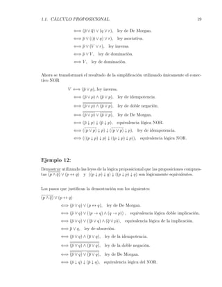 1.1. CÁLCULO PROPOSICIONAL                                                           19

                    ⇐⇒ (p ∨ q) ∨ (q ∨ r), ley de De Morgan.
                    ⇐⇒ p ∨ ((q ∨ q) ∨ r), ley asociativa.
                    ⇐⇒ p ∨ (V ∨ r), ley inversa.
                    ⇐⇒ p ∨ V , ley de dominación.
                    ⇐⇒ V , ley de dominación.


Ahora se transformará el resultado de la simpliﬁcación utilizando únicamente el conec-
tivo NOR

              V ⇐⇒ (p ∨ p), ley inversa.
                    ⇐⇒ (p ∨ p) ∧ (p ∨ p), ley de idempotencia.

                    ⇐⇒ (p ∨ p) ∧ (p ∨ p), ley de doble negación.

                    ⇐⇒ (p ∨ p) ∨ (p ∨ p), ley de De Morgan.
                    ⇐⇒ (p ↓ p) ↓ (p ↓ p), equivalencia lógica NOR.
                    ⇐⇒ ((p ∨ p) ↓ p) ↓ ((p ∨ p) ↓ p), ley de idempotencia.
                    ⇐⇒ (((p ↓ p) ↓ p) ↓ ((p ↓ p) ↓ p)), equivalencia lógica NOR.




Ejemplo 12:
Demostrar utilizando las leyes de la lógica proposicional que las proposiciones compues-
tas (p ∧ q) ∨ (p ↔ q) y ((p ↓ p) ↓ q) ↓ ((p ↓ p) ↓ q) son lógicamente equivalentes.


Los pasos que justiﬁcan la demostración son los siguientes:

(p ∧ q) ∨ (p ↔ q)
          ⇐⇒ (p ∨ q) ∨ (p ↔ q), ley de De Morgan.
          ⇐⇒ (p ∨ q) ∨ ((p → q) ∧ (q → p)) , equivalencia lógica doble implicación.
          ⇐⇒ (p ∨ q) ∨ ((p ∨ q) ∧ (q ∨ p)), equivalencia lógica de la implicación.
          ⇐⇒ p ∨ q, ley de absorción.
          ⇐⇒ (p ∨ q) ∧ (p ∨ q), ley de la idempotencia.

          ⇐⇒ (p ∨ q) ∧ (p ∨ q), ley de la doble negación.

          ⇐⇒ (p ∨ q) ∨ (p ∨ q), ley de De Morgan.
          ⇐⇒ (p ↓ q) ↓ (p ↓ q), equivalencia lógica del NOR.
 