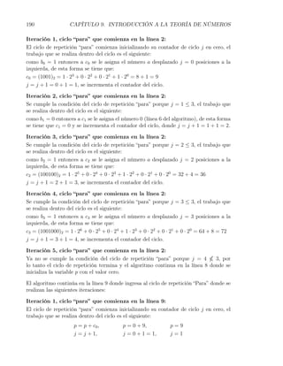 190                CAPÍTULO 9. INTRODUCCIÓN A LA TEORÍA DE NÚMEROS

Iteración 1, ciclo “para” que comienza en la línea 2:
El ciclo de repetición “para” comienza inicializando su contador de ciclo j en cero, el
trabajo que se realiza dentro del ciclo es el siguiente:
como b0 = 1 entonces a c0 se le asigna el número a desplazado j = 0 posiciones a la
izquierda, de esta forma se tiene que:
c0 = (1001)2 = 1 · 23 + 0 · 22 + 0 · 21 + 1 · 20 = 8 + 1 = 9
j = j + 1 = 0 + 1 = 1, se incrementa el contador del ciclo.

Iteración 2, ciclo “para” que comienza en la línea 2:
Se cumple la condición del ciclo de repetición “para” porque j = 1 ≤ 3, el trabajo que
se realiza dentro del ciclo es el siguiente:
como b1 = 0 entonces a c1 se le asigna el número 0 (línea 6 del algoritmo), de esta forma
se tiene que c1 = 0 y se incrementa el contador del ciclo, donde j = j + 1 = 1 + 1 = 2.

Iteración 3, ciclo “para” que comienza en la línea 2:
Se cumple la condición del ciclo de repetición “para” porque j = 2 ≤ 3, el trabajo que
se realiza dentro del ciclo es el siguiente:
como b2 = 1 entonces a c2 se le asigna el número a desplazado j = 2 posiciones a la
izquierda, de esta forma se tiene que:
c2 = (100100)2 = 1 · 25 + 0 · 24 + 0 · 23 + 1 · 22 + 0 · 21 + 0 · 20 = 32 + 4 = 36
j = j + 1 = 2 + 1 = 3, se incrementa el contador del ciclo.

Iteración 4, ciclo “para” que comienza en la línea 2:
Se cumple la condición del ciclo de repetición “para” porque j = 3 ≤ 3, el trabajo que
se realiza dentro del ciclo es el siguiente:
como b3 = 1 entonces a c3 se le asigna el número a desplazado j = 3 posiciones a la
izquierda, de esta forma se tiene que:
c3 = (1001000)2 = 1 · 26 + 0 · 25 + 0 · 24 + 1 · 23 + 0 · 22 + 0 · 21 + 0 · 20 = 64 + 8 = 72
j = j + 1 = 3 + 1 = 4, se incrementa el contador del ciclo.

Iteración 5, ciclo “para” que comienza en la línea 2:
Ya no se cumple la condición del ciclo de repetición “para” porque j = 4        3, por
lo tanto el ciclo de repetición termina y el algoritmo continua en la línea 8 donde se
inicializa la variable p con el valor cero.

El algoritmo continúa en la línea 9 donde ingresa al ciclo de repetición “Para” donde se
realizan las siguientes iteraciones:

Iteración 1, ciclo “para” que comienza en la línea 9:
El ciclo de repetición “para” comienza inicializando su contador de ciclo j en cero, el
trabajo que se realiza dentro del ciclo es el siguiente:
                     p = p + c0 ,          p = 0 + 9,           p=9
                     j = j + 1,            j = 0 + 1 = 1,       j=1
 