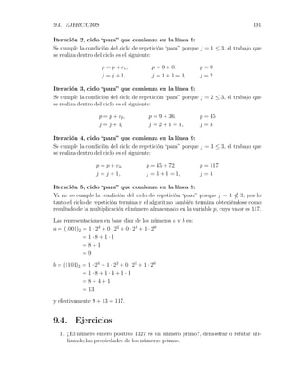 9.4. EJERCICIOS                                                                     191

Iteración 2, ciclo “para” que comienza en la línea 9:
Se cumple la condición del ciclo de repetición “para” porque j = 1 ≤ 3, el trabajo que
se realiza dentro del ciclo es el siguiente:

                      p = p + c1 ,           p = 9 + 0,       p=9
                      j = j + 1,             j = 1 + 1 = 1,   j=2

Iteración 3, ciclo “para” que comienza en la línea 9:
Se cumple la condición del ciclo de repetición “para” porque j = 2 ≤ 3, el trabajo que
se realiza dentro del ciclo es el siguiente:

                     p = p + c2 ,           p = 9 + 36,       p = 45
                     j = j + 1,             j = 2 + 1 = 1,    j=3

Iteración 4, ciclo “para” que comienza en la línea 9:
Se cumple la condición del ciclo de repetición “para” porque j = 3 ≤ 3, el trabajo que
se realiza dentro del ciclo es el siguiente:

                   p = p + c3 ,           p = 45 + 72,        p = 117
                   j = j + 1,             j = 3 + 1 = 1,      j=4

Iteración 5, ciclo “para” que comienza en la línea 9:
Ya no se cumple la condición del ciclo de repetición “para” porque j = 4       3, por lo
tanto el ciclo de repetición termina y el algoritmo también termina obteniéndose como
resultado de la multiplicación el número almacenado en la variable p, cuyo valor es 117.

Las representaciones en base diez de los números a y b es:
a = (1001)2 = 1 · 23 + 0 · 22 + 0 · 21 + 1 · 20
            =1·8+1·1
            =8+1
            =9

b = (1101)2 = 1 · 23 + 1 · 22 + 0 · 21 + 1 · 20
            =1·8+1·4+1·1
            =8+4+1
            = 13

y efectivamente 9 + 13 = 117.


9.4.      Ejercicios
   1. ¿El número entero positivo 1327 es un número primo?, demostrar o refutar uti-
      lizando las propiedades de los números primos.
 