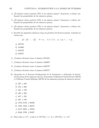 192                CAPÍTULO 9. INTRODUCCIÓN A LA TEORÍA DE NÚMEROS

  2. ¿El número entero positivo 2371 es un número primo?, demostrar o refutar uti-
     lizando las propiedades de los números primos.

  3. ¿El número entero positivo 3721 es un número primo?, demostrar o refutar uti-
     lizando las propiedades de los números primos.

  4. ¿El número entero positivo 7231 es un número primo?, demostrar o refutar uti-
     lizando las propiedades de los números primos.

  5. Escribir los siguientes números como un producto de factores primos, teniendo en
     cuenta que

              pn1 · pn2 · . . . · pnk ,
               1     2             k      0 < ni ,   1 ≤ i ≤ k,   p 1 < p 2 < . . . < pk

      a) 407125
      b) 184600
      c) 842570
      d ) 945677

  6. ¿Cuántos divisores tiene el número 407125?

  7. ¿Cuántos divisores tiene el número 184600?

  8. ¿Cuántos divisores tiene el número 842570?

  9. ¿Cuántos divisores tiene el número 945677?

 10. Apoyados en el Teorema Fundamental de la Aritmética y utilizando la factori-
     zación prima de los números enteros, determinar el Máximo Común Divisor (MCD)
     y el Mínimo Común Múltiplo (MCM) de las siguientes parejas de números enteros:

      a) 225 y 350
      b) 254 y 896
      c) 425 y 789
      d ) 486 y 964
      e) 487 y 765
      f ) 504 y 540
      g) 1576, 8748 y 99500
      h) 1976, 4258 y 80275
      i) 6175, 8632 y 73853
      j ) 9846, 5700 y 94567

 11. Para cada n ∈ Z+ , ¿cuál es el M CD(n, n + 1) y M CM (n, n + 1)?
 