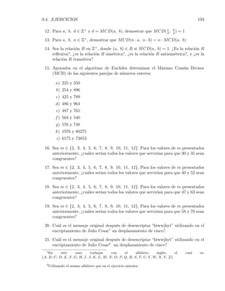 9.4. EJERCICIOS                                                                                 193

 12. Para a, b, d ∈ Z+ y d = M CD(a, b), demostrar que M CD( a ,
                                                             d
                                                                              b
                                                                              d
                                                                                )   =1
 13. Para a, b, n ∈ Z+ , demostrar que M CD(n · a, n · b) = n · M CD(a, b)
 14. Sea la relación R en Z+ , donde (a, b) ∈ R si M CD(a, b) = 1. ¿Es la relación R
     reﬂexiva?, ¿es la relación R simétrica?, ¿es la relación R antisimétrica?, y ¿es la
     relación R transitiva?
 15. Apoyados en el algoritmo de Euclides determinar el Máximo Común Divisor
     (MCD) de las siguientes parejas de números enteros:

          a) 225 y 350
          b) 254 y 896
          c) 425 y 789
          d ) 486 y 964
          e) 487 y 765
          f ) 504 y 540
          g) 576 y 748
          h) 1976 y 80275
           i) 6175 y 73853

 16. Sea m ∈ {2, 3, 4, 5, 6, 7, 8, 9, 10, 11, 12}. Para los valores de m presentados
     anteriormente, ¿cuáles serían todos los valores que servirían para que 30 y 35 sean
     congruentes?
 17. Sea m ∈ {2, 3, 4, 5, 6, 7, 8, 9, 10, 11, 12}. Para los valores de m presentados
     anteriormente, ¿cuáles serían todos los valores que servirían para que 40 y 52 sean
     congruentes?
 18. Sea m ∈ {2, 3, 4, 5, 6, 7, 8, 9, 10, 11, 12}. Para los valores de m presentados
     anteriormente, ¿cuáles serían todos los valores que servirían para que 47 y 63 sean
     congruentes?
 19. Sea m ∈ {2, 3, 4, 5, 6, 7, 8, 9, 10, 11, 12}. Para los valores de m presentados
     anteriormente, ¿cuáles serían todos los valores que servirían para que 58 y 70 sean
     congruentes?
 20. Cuál es el mensaje original después de desencriptar “htwwjhyt” utilizando en el
     encriptamiento de Julio Cesar1 un desplazamiento de cinco?
 21. Cuál es el mensaje original después de desencriptar “htwwjhyt” utilizando en el
     encriptamiento de Julio Cesar2 un desplazamiento de cinco?
  1
    En     este    caso      trabajar    con     el     alfabeto    inglés,    el        cual    es:
{A, B, C, D, E, F, G, H, I, J, K, L, M, N, O, P, Q, R, S, T, U, V, W, X, Y, Z}

  2
      Utilizando el mismo alfabeto que en el ejercicio anterior.
 