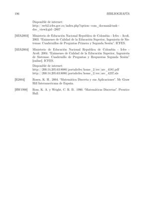 196                                                               BIBLIOGRAFÍA

            Disponible de internet:
            http://web2.icfes.gov.co/index.php?option=com_docman&task=
            doc_view&gid=2807

[MIA2003]   Ministerio de Educación Nacional Republica de Colombia - Icfes - Acoﬁ.
            2003. “Exámenes de Calidad de la Educación Superior, Ingeniería de Sis-
            temas: Cuadernillos de Preguntas Primera y Segunda Sesión”. ICFES.

[MIA2004]   Ministerio de Educación Nacional Republica de Colombia - Icfes -
            Acoﬁ. 2004. “Exámenes de Calidad de la Educación Superior, Ingeniería
            de Sistemas: Cuadernillo de Preguntas y Respuestas Segunda Sesión”
            [online]. ICFES.
            Disponible de internet:
            http://200.14.205.63:8080/portalicfes/home_2/rec/arc_4181.pdf
            http://200.14.205.63:8080/portalicfes/home_2/rec/arc_4237.xls

[R2004]     Rosen, K. H.. 2004. “Matemática Discreta y sus Aplicaciones”. Mc Graw
            Hill Interamericana de España.

[RW1990]    Ross, K. A. y Wright, C. R. B.. 1990. “Matemáticas Discretas”. Prentice
            Hall.
 