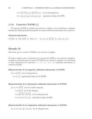 20                 CAPÍTULO 1. INTRODUCCIÓN A LA LÓGICA MATEMÁTICA

           ⇐⇒ ((p ∨ p) ↓ q) ↓ ((p ∨ p) ↓ q), ley de idempotencia.
           ⇐⇒ ((p ↓ p) ↓ q) ↓ ((p ↓ p) ↓ q), equivalencia lógica del NOR.



1.1.9.     Conectivo NAND (↑)
   El conectivo NAND es también un conectivo completo, en el sentido que, cualquier
fórmula del cálculo proposicional puede ser escrita utilizando únicamente éste conectivo.

Mnemotecnicamente:
N AN D ≈ N ot AN D ≈ N O y ≈ ∼ (p ∧ q) ≈ (p ∧ q) ≈ p ̸ ∧q ≈ p ↑ q




Ejemplo 13:
Demostrar que el conectivo NAND es un conectivo completo.


De forma similar como se demostró que el conectivo NOR es un conectivo completo,
también se demuestra que el conectivo NAND es un conectivo completo, de esta forma
se debe representar los conectivos ∼, ∨, ∧, → y ↔, utilizando únicamente el
conectivo NAND.

Representación de la negación utilizando únicamente el NAND:
     p ⇐⇒ p ∧ p, ley de idempotencia
      ⇐⇒ p ↑ p, equivalencia lógica de la NAND.



Representación de la disyunción utilizando únicamente el NAND:
     p ∨ q ⇐⇒ p ∨ q, ley de la doble negación.
         ⇐⇒ p ∧ q, ley de De Morgan.

         ⇐⇒ (p ∧ p) ∧ (q ∧ q), ley de idempotencia.
         ⇐⇒ (p ↑ p) ↑ (q ↑ q), equivalencia lógica NAND.



Representación de la conjunción utilizando únicamente el NAND:
     p ∧ q ⇐⇒ (p ∧ q) ∨ (p ∧ q), ley de idempotencia.
 