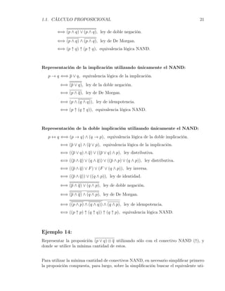 1.1. CÁLCULO PROPOSICIONAL                                                          21

        ⇐⇒ (p ∧ q) ∨ (p ∧ q), ley de doble negación.

        ⇐⇒ (p ∧ q) ∧ (p ∧ q), ley de De Morgan.
        ⇐⇒ (p ↑ q) ↑ (p ↑ q), equivalencia lógica NAND.



Representación de la implicación utilizando únicamente el NAND:
   p → q ⇐⇒ p ∨ q, equivalencia lógica de la implicación.

         ⇐⇒ (p ∨ q), ley de la doble negación.
         ⇐⇒ (p ∧ q), ley de De Morgan.

         ⇐⇒ (p ∧ (q ∧ q)), ley de idempotencia.
         ⇐⇒ (p ↑ (q ↑ q)), equivalencia lógica NAND.



Representación de la doble implicación utilizando únicamente el NAND:
   p ↔ q ⇐⇒ (p → q) ∧ (q → p), equivalencia lógica de la doble implicación.
         ⇐⇒ (p ∨ q) ∧ (q ∨ p), equivalencia lógica de la implicación.
         ⇐⇒ ((p ∨ q) ∧ q) ∨ ((p ∨ q) ∧ p), ley distributiva.
         ⇐⇒ ((p ∧ q) ∨ (q ∧ q)) ∨ ((p ∧ p) ∨ (q ∧ p)), ley distributiva.
         ⇐⇒ ((p ∧ q) ∨ F ) ∨ (F ∨ (q ∧ p)), ley inversa.
         ⇐⇒ ((p ∧ q)) ∨ ((q ∧ p)), ley de identidad.

         ⇐⇒ (p ∧ q) ∨ (q ∧ p), ley de doble negación.

         ⇐⇒ (p ∧ q) ∧ (q ∧ p), ley de De Morgan.

         ⇐⇒ ((p ∧ p) ∧ (q ∧ q)) ∧ (q ∧ p), ley de idempotencia.
         ⇐⇒ ((p ↑ p) ↑ (q ↑ q)) ↑ (q ↑ p), equivalencia lógica NAND.



Ejemplo 14:
Representar la proposición (p ∨ q) ⊗ q utilizando sólo con el conectivo NAND (↑), y
donde se utilice la mínima cantidad de estos.


Para utilizar la mínima cantidad de conectivos NAND, en necesario simpliﬁcar primero
la proposición compuesta, para luego, sobre la simpliﬁcación buscar el equivalente uti-
 