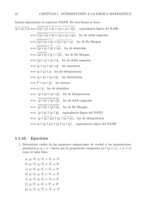 22                  CAPÍTULO 1. INTRODUCCIÓN A LA LÓGICA MATEMÁTICA

lizando únicamente el conectivo NAND. De esta forma se tiene:

(p ∨ q) ⊗ q ⇐⇒ (((p ∨ q) ∧ q) ∨ ((p ∨ q) ∧ q)), equivalencia lógica del X-OR

             ⇐⇒ (((p ∨ q) ∧ q) ∨ ((p ∨ q) ∧ q)), ley de doble negación

             ⇐⇒ ((p ∨ q) ∧ q) ∧ ((p ∨ q) ∧ q), ley de De Morgan

             ⇐⇒ ((p ∨ q) ∧ q) ∧ (q), ley de absorción

             ⇐⇒ ((p ∨ q) ∨ q ) ∧ (q), ley de De Morgan
             ⇐⇒ ((p ∨ q) ∨ q) ∧ q, ley de doble negación
             ⇐⇒ (p ∨ (q ∨ q)) ∧ q, ley asociativa
             ⇐⇒ (p ∨ q) ∧ q, ley de idempotencia
             ⇐⇒ (q ∧ q) ∨ (p ∧ q), ley distributiva
             ⇐⇒ F ∨ (p ∧ q), ley inversa
             ⇐⇒ p ∧ q, ley de identidad
             ⇐⇒ (p ∧ q) ∨ (p ∧ q), ley de idempotencia

             ⇐⇒ (p ∧ q) ∨ (p ∧ q), ley de doble negación

             ⇐⇒ (p ∧ q) ∧ (p ∧ q), ley de De Morgan
             ⇐⇒ (p ↑ q) ↑ (p ↑ q), equivalencia lógica del NAND
             ⇐⇒ (p ↑ (q ∧ q)) ↑ (p ↑ (q ∧ q)), ley de idempotencia
             ⇐⇒ (p ↑ (q ↑ q)) ↑ (p ↑ (q ↑ q)), equivalencia lógica del NAND



1.1.10.       Ejercicios
     1. Determinar cuáles de las siguientes asignaciones de verdad a las proposiciones
        primitivas p, q, r y s hacen que la proposición compuesta (p ∧ (q ∨ r)) → (r ∧ s)
        tome el valor falso.

         a) p=V, q=V, r=F, s=V
         b) p=V, q=V, r=F, s=F
         c) p=F, q=F, r=V, s=F
         d ) p=V, q=F, r=V, s=V
         e) p=V, q=F, r=V, s=F
         f ) p=F, q=F, r=F, s=F
         g) p=V, q=V, r=V, s=V
 