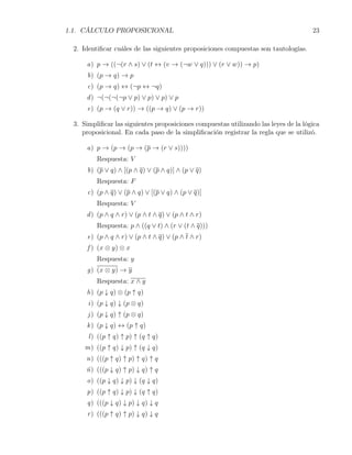 1.1. CÁLCULO PROPOSICIONAL                                                           23

 2. Identiﬁcar cuáles de las siguientes proposiciones compuestas son tautologías.

     a) p → ((¬(r ∧ s) ∨ (t ↔ (v → (¬w ∨ q))) ∨ (r ∨ w)) → p)
     b) (p → q) → p
     c) (p → q) ↔ (¬p ↔ ¬q)
     d ) ¬(¬(¬(¬p ∨ p) ∨ p) ∨ p) ∨ p
     e) (p → (q ∨ r)) → ((p → q) ∨ (p → r))

 3. Simpliﬁcar las siguientes proposiciones compuestas utilizando las leyes de la lógica
    proposicional. En cada paso de la simpliﬁcación registrar la regla que se utilizó.

     a) p → (p → (p → (p → (r ∨ s))))
         Respuesta: V
     b) (p ∨ q) ∧ [(p ∧ q) ∨ (p ∧ q)] ∧ (p ∨ q)
         Respuesta: F
     c) (p ∧ q) ∨ (p ∧ q) ∨ [(p ∨ q) ∧ (p ∨ q)]
         Respuesta: V
     d ) (p ∧ q ∧ r) ∨ (p ∧ t ∧ q) ∨ (p ∧ t ∧ r)
         Respuesta: p ∧ ((q ∨ t) ∧ (r ∨ (t ∧ q)))
     e) (p ∧ q ∧ r) ∨ (p ∧ t ∧ q) ∨ (p ∧ t ∧ r)
     f ) (x ⊗ y) ⊗ x
         Respuesta: y
     g) (x ⊗ y) → y
         Respuesta: x ∧ y
     h) (p ↓ q) ⊗ (p ↑ q)
      i) (p ↓ q) ↓ (p ⊗ q)
      j ) (p ↓ q) ↑ (p ⊗ q)
     k ) (p ↓ q) ↔ (p ↑ q)
      l ) ((p ↑ q) ↑ p) ↑ (q ↑ q)
     m) ((p ↑ q) ↓ p) ↑ (q ↓ q)
     n) (((p ↑ q) ↑ p) ↑ q) ↑ q
     ñ) (((p ↓ q) ↑ p) ↓ q) ↑ q
     o) ((p ↓ q) ↓ p) ↓ (q ↓ q)
     p) ((p ↑ q) ↓ p) ↓ (q ↑ q)
     q) (((p ↓ q) ↓ p) ↓ q) ↓ q
     r ) (((p ↑ q) ↑ p) ↓ q) ↓ q
 
