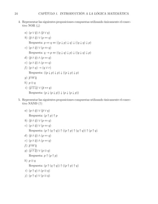 24                  CAPÍTULO 1. INTRODUCCIÓN A LA LÓGICA MATEMÁTICA

     4. Representar las siguientes proposiciones compuestas utilizando únicamente el conec-
        tivo NOR (↓)

         a) (p ∨ q) ∧ (p ∨ q)
         b) (p ∧ q) ∨ (p ↔ q)
             Respuesta: p ↔ q ⇔ ((p ↓ p) ↓ q) ↓ ((q ↓ q) ↓ p)
         c) (p ∧ q) ∨ (p ↔ q)
             Respuesta: q → p ⇔ ((q ↓ q) ↓ p) ↓ ((q ↓ q) ↓ p)
         d ) (p ∧ q) ∧ (p ↔ q)
         e) (p ∧ q) ∧ (p ↔ q)
         f ) (p ∧ q) → (q ∨ r)
             Respuesta: ((p ↓ p) ↓ p) ↓ ((p ↓ p) ↓ p)
         g) p ⇔ q
         h) p ⊗ q
          i) (p ⊗ q) ∨ (p ↔ q)
             Respuesta: (p ↓ (p ↓ p)) ↓ (p ↓ (p ↓ p))

     5. Representar las siguientes proposiciones compuestas utilizando únicamente el conec-
        tivo NAND (↑)

         a) (p ∧ q) ∨ (p ∨ q)
             Respuesta: (p ↑ p) ↑ p
         b) (p ∧ q) ∨ (p ↔ q)
         c) (p ∧ q) ∨ (p ↔ q)
             Respuesta: (p ↑ (q ↑ q)) ↑ ((p ↑ p) ↑ (q ↑ q)) ↑ (p ↑ q)
         d ) (p ∧ q) ∧ (p ↔ q)
         e) (p ∧ q) ∧ (p ↔ q)
         f) p ⇔ q
         g) (p ∧ q) ∨ (p ⊗ q)
             Respuesta: p ↑ (p ↑ p)
         h) p ⊗ q
             Respuesta: (p ↑ (q ↑ q)) ↑ ((p ↑ p) ↑ q)
          i) (p ↑ q) ∧ (p ⊗ q)
         j ) (p ↑ q) ∨ (p ⊗ q)
 